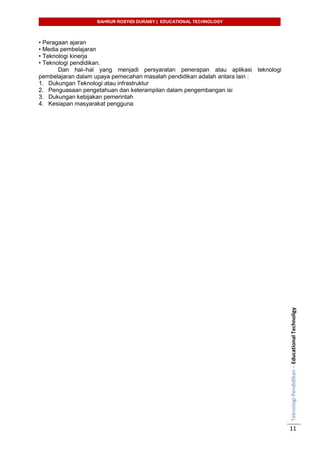BAHRUR ROSYIDI DURAISY | EDUCATIONAL TECHNOLOGY
TeknologiPendidikan–EducationalTechnoligy
11
• Peragaan ajaran
• Media pembelajaran
• Teknologi kinerja
• Teknologi pendidikan.
Dan hal–hal yang menjadi persyaratan penerapan atau aplikasi teknologi
pembelajaran dalam upaya pemecahan masalah pendidikan adalah antara lain :
1. Dukungan Teknologi atau infrastruktur
2. Penguasaan pengetahuan dan keterampilan dalam pengembangan isi
3. Dukungan kebijakan pemerintah
4. Kesiapan masyarakat pengguna
 