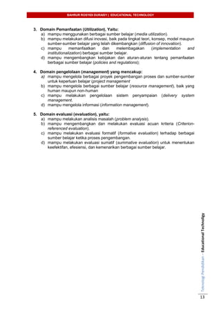 BAHRUR ROSYIDI DURAISY | EDUCATIONAL TECHNOLOGY
TeknologiPendidikan–EducationalTechnoligy
13
3. Domain Pemanfaatan (Utilization), Yaitu:
a) mampu menggunakan berbagai sumber belajar (media utilization).
b) mampu melakukan difusi inovasi, baik pada tingkat teori, konsep, model maupun
sumber-sumber belajar yang telah dikembangkan (diffusion of innovation).
c) mampu memanfaatkan dan melembagakan (implementation and
institutionalization) berbagai sumber belajar.
d) mampu mengembangkan kebijakan dan aturan-aturan tentang pemanfaatan
berbagai sumber belajar (policies and regulations);
4. Domain pengelolaan (management) yang mencakup:
a) mampu mengelola berbagai proyek pengembangan proses dan sumber-sumber
untuk keperluan belajar (project management
b) mampu mengelola berbagai sumber belajar (resource management), baik yang
human maupun non-human
c) mampu melakukan pengelolaan sistem penyampaian (delivery system
management.
d) mampu mengelola informasi (information management).
5. Domain evaluasi (evaluation), yaitu:
a) mampu melakukan analisis masalah (problem analysis).
b) mampu mengembangkan dan melakukan evaluasi acuan kriteria (Criterion-
referenced evaluation).
c) mampu melakukan evaluasi formatif (formative evaluation) terhadap berbagai
sumber belajar ketika proses pengembangan.
d) mampu melakukan evaluasi sumatif (summative evaluation) untuk menentukan
keefektifan, efesiensi, dan kemenarikan berbagai sumber belajar.
 