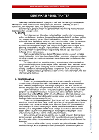 BAHRUR ROSYIDI DURAISY | EDUCATIONAL TECHNOLOGY
TeknologiPendidikan–EducationalTechnoligy
14
IDENTIFIKASI PENELITIAN TEP
Teknologi Pembelajaran telah dipengaruhi oleh teori dari berbagai bidang kajian.
Akar teori ini dapat ditemui dalam berbagai disiplin, termasuk : psikologi, rekayasa,
komunikasi, ilmu komputer, bisnis, dan pendidikan secara umum.
Secara singkat, pengaruh teori dan penelitian terhadap masing-masing kawasan
dapat dijelaskan sebagai berikut :
A. DESAIN
Teori sistem umum diterapkan melalui aplikasi model-model perancangan
sistem pembelajaran, terutama dengan didukung logika deduktif, penilaian praktek
dan pengalaman yang sukses. Hasil-hasil penelitian yang ada tentang desain
sistematik dapat mendukung terhadap komponen-komponen proses perancangan.
Penelitian dan teori psikologi yang berkembang pun telah memberikan
kontribusi terhadap perancangan, baik yang dikembangkan oleh kelompok aliran
psikologi behaviorisme, maupun kognitivisme dan konstruktivisme. Selain itu,
sumbangsih teori dan penelitian psikologi tentang motivasi juga berpengaruh
terhadap proses perancangan.
Teori dan penelitian tentang Belajar-Mengajar memiliki pengaruh terhadap
desain, baik dalam penentuan tugas-tugas belajar, penentuan tujuan pembelajaran,
pemilihan metode dan media pembelajaran, penentuan materi pembelajaran dan
sebagainya.
Teori komunikasi dan penelitian tentang pesepsi-atensi telah memberikan
pengaruh terhadap proses perancangan, seperti dalam tata letak, halaman, desain
layar, desain grafis visual. Studi yang dilakukan Flemming (1987) menyimpulkan
tentang karakteristik-karakteristik persepsi yang relevan untuk perancangan,
meliputi : pengorganisasian, perbandingan dan kontras, warna kemiripan, nilai dan
informasi yang disajikan.
B. PENGEMBANGAN
Proses pengembangan bergantung pada prosedur desain, akan tetapi
prinsip-prinsip utamanya diturunkan dari hakekat komunikasi dan proses belajar.
Pada kawasan pengembangan tidak hanya dipengaruhi oleh teori komunikasi
semata, tetapi juga oleh teori pemrosesan visual-audial, berfikir visual, dan estetika.
Teori Shannon dan Weaver (1949) tentang proses penyampaian pesan dari
pengirim kepada penerima dengan menggunakan sarana sensorik. Berikutnya,
pemikiran Belo tentang Model SMCR (Sender, Massage, Channel, Receiver), dan
beberapa teori lainnya dalam bidang komunikasi secara umum telah menjadi
landasan dalam proses pengembangan.
Proses pengembangan juga telah dipengaruhi oleh teori berfikir visual, belajar
visual dan komunikasi visual. Teori berfikir visual sangat berguna terutama dalam
mencari ide untuk perlakuan berfikir visual. Menurut Seels (1993) bahwa berfikir
visual merupakan manipulasi bayangan mental dan asosiasi sensor dan emosi.
Arnhem (1972) menjelaskan berfikir visual sebagai fikiran kiasan dan di bawah
sadar. Berfikir visual menuntut kemampuan mengorganisasi bayangan sekitar
unsur-unsur garis, bentuk, warna, tekstur, atau komposisi..
Sementara itu, prinsip-prinsip estetika juga menjadi landasan dalam proses
pengembangan. Molenda dan Russel (1993) mengidentifikasi unsur kunci seni
yang digunakan dalam perancangan visual, yaitu : pengaturan, keseimbangan dan
kesatuan.
Teori dan penelitian dalam bidang komputer yang dikombinasikan dengan
teori-teori lainnya, khususnya dengan teori pembelajaran telah memungkinkan
 