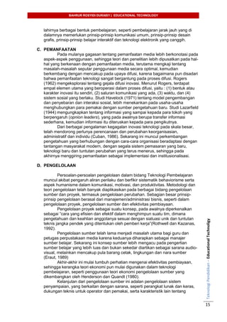 BAHRUR ROSYIDI DURAISY | EDUCATIONAL TECHNOLOGY
TeknologiPendidikan–EducationalTechnoligy
15
lahirnya berbagai bentuk pembelajaran, seperti pembelajaran jarak jauh yang di
dalamnya memerlukan prinsip-prinsip komunikasi umum, prinsip-prinsip desain
grafis, prinsip-prinsip belajar interaktif dan teknologi elektronik yang canggih.
C. PEMANFAATAN
Pada mulanya gagasan tentang pemanfaatan media lebih berkonotasi pada
aspek-aspek penggunaan, sehingga teori dan penelitian lebih dipusatkan pada hal-
hal yang berkenaan dengan pemanfaatan media, terutama mengkaji tentang
masalah-masalah seputar penggunaan media secara optimal, kemudian
berkembang dengan mencakup pada upaya difusi, karena bagaimana pun disadari
bahwa pemanfaatan teknologi sangat bergantung pada proses difusi. Rogers
(1962) mengeksplorasi tentang gejala difusi inovasi. Menurut Rogers, terdapat
empat elemen utama yang beroperasi dalam proses difusi, yaitu : (1) bentuk atau
karakter inovasi itu sendiri, (2) saluran komunikasi yang ada, (3) waktu, dan (4)
sistem sosial yang berlaku. Studi Havelock (1971) tentang model pengembangan
dan penyebaran dan interaksi sosial, lebih menekankan pada usaha-usaha
menghubungkan para pemakai dengan sumber pengetahuan baru. Studi Lazarfield
(1944) mengungkapkan tentang informasi yang sampai kepada para tokoh yang
berpengaruh (opnion leaders), yang pada awalnya berupa transfer informasi
sederhana, kemudian informasi itu diteruskan kepada para pengikutnya.
Dari berbagai pengalaman kegagalan inovasi teknologi pada skala besar,
telah mendorong perlunya perencanaan dan perubahan keorganisasian,
administratif dan individu (Cuban, 1986). Sekarang ini muncul perkembangan
pengetahuan yang berhubungan dengan cara-cara organisasi beradaptasi dengan
tantangan masyarakat modern, dengan segala sistem pemasaran yang baru,
teknologi baru dan tuntutan perubahan yang terus menerus, sehingga pada
akhirnya menggiring pemanfaatan sebagai implementasi dan institusionalisasi.
D. PENGELOLAAN
Persoalan-persoalan pengelolaan dalam bidang Teknologi Pembelajaran
muncul akibat pengaruh aliran perilaku dan berfikir sistematik behaviorisme serta
aspek humanisme dalam komunikasi, motivasi, dan produktivitas. Metodologi dan
teori pengelolaan telah banyak diaplikasikan pada berbagai bidang pengelolaan
sumber dan proyek, termasuk pengelolaan perubahan. Sebagian besar prinsip-
prinsip pengelolaan berasal dari manajemen/administrasi bisnis, seperti dalam
pengelolaan proyek, pengelolaan sumber dan efektivitas pembiayaan.
Pengelolaan proyek sebagai suatu konsep, pada awalnya diperkenalkan
sebagai “cara yang efisien dan efektif dalam menghimpun suatu tim, dimana
pengetahuan dan keahlian anggotanya sesuai dengan siatuasi unik dan tuntutan
teknis jangka pendek yang ditentukan oleh pemberi kerja”(Rothwell dan Kazanas,
1992).
Pengelolaan sumber telah lama menjadi masalah utama bagi guru dan
petugas perpustakaan media karena keduanya diharapkan sebagai manajer
sumber belajar. Sekarang ini konsep sumber lebih mengacu pada pengertian
sumber belajar yang lebih luas dan bukan sekedar diartikan sebagai sarana audio-
visual, melainkan mencakup pula barang cetak, lingkungan dan nara sumber
(Eraut, 1989)
Akhir-akhir ini mulai tumbuh perhatian mengenai efektivitas pembiayaan,
sehingga kerangka teori ekonomi pun mulai digunakan dalam teknologi
pembelajaran, seperti penggunaan teori ekonomi pengelolaan sumber yang
dikembangkan oleh Henderson dan Quandt (1980).
Kelanjutan dari pengelolaan sumber ini adalan pengelolaan sistem
penyampaian, yang berkaitan dengan sarana, seperti perangkat lunak dan keras,
dukungan teknis untuk operator dan pemakai, serta karakteristik lain tentang
 