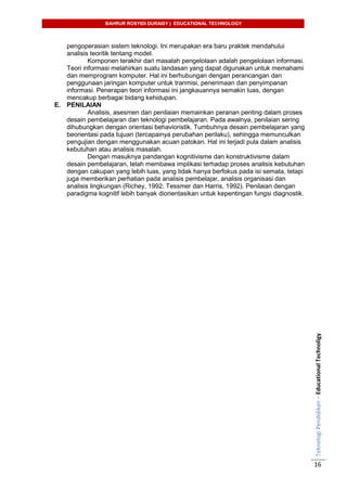 BAHRUR ROSYIDI DURAISY | EDUCATIONAL TECHNOLOGY
TeknologiPendidikan–EducationalTechnoligy
16
pengoperasian sistem teknologi. Ini merupakan era baru praktek mendahului
analisis teoritik tentang model.
Komponen terakhir dari masalah pengelolaan adalah pengelolaan informasi.
Teori informasi melahirkan suatu landasan yang dapat digunakan untuk memahami
dan memprogram komputer. Hal ini berhubungan dengan perancangan dan
penggunaan jaringan komputer untuk tranmisi, penerimaan dan penyimpanan
informasi. Penerapan teori informasi ini jangkauannya semakin luas, dengan
mencakup berbagai bidang kehidupan.
E. PENILAIAN
Analisis, asesmen dan penilaian memainkan peranan penting dalam proses
desain pembelajaran dan teknologi pembelajaran. Pada awalnya, penilaian sering
dihubungkan dengan orientasi behavioristik. Tumbuhnya desain pembelajaran yang
beorientasi pada tujuan (tercapainya perubahan perilaku), sehingga memunculkan
pengujian dengan menggunakan acuan patokan. Hal ini terjadi pula dalam analisis
kebutuhan atau analisis masalah.
Dengan masuknya pandangan kognitivisme dan konstruktivisme dalam
desain pembelajaran, telah membawa implikasi terhadap proses analisis kebutuhan
dengan cakupan yang lebih luas, yang tidak hanya berfokus pada isi semata, tetapi
juga memberikan perhatian pada analisis pembelajar, analisis organisasi dan
analisis lingkungan (Richey, 1992; Tessmer dan Harris, 1992). Penilaian dengan
paradigma kognitif lebih banyak diorientasikan untuk kepentingan fungsi diagnostik.
 