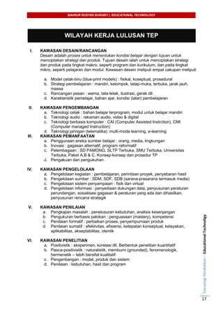 BAHRUR ROSYIDI DURAISY | EDUCATIONAL TECHNOLOGY
TeknologiPendidikan–EducationalTechnoligy
17
WILAYAH KERJA LULUSAN TEP
I. KAWASAN DESAIN/RANCANGAN
Desain adalah proses untuk menentukan kondisi belajar dengan tujuan untuk
menciptakan strategi dan produk. Tujuan desain ialah untuk menciptakan strategi
dan produk pada tingkat makro, seperti program dan kurikulum, dan pada tingkat
mikro, seperti pelajaran dan modul. Kawasan desain meliputi empat cakupan meliputi
a. Model cetak-biru (blue-print models) : fisikal, koseptual, prosedural
b. Strategi pembelajaran : mandiri, kelompok, tatap-muka, terbuka, jarak jauh,
massa
c. Rancangan pesan : warna, tata-letak, ilustrasi, gerak dll.
d. Karakteristik pemelajar, bahan ajar, kondisi (latar) pembelajaran
II. KAWASAN PENGEMBANGAN
a. Teknologi cetak : bahan belajar terprogram, modul untuk belajar mandiri
b. Teknologi audio : rekaman audio, video & digital
c. Teknologi berbasis komputer : CAI (Computer Assisted Instrction), CMI
(Computer managed Instruction)
d. Teknologi jaringan (telematika) :multi-mode learning, e-learning
III. KAWASAN PEMANFAATAN
a. Penggunaan aneka sumber belajar : orang, media, lingkungan
b. Inovasi : gagasan alternatif, program reformatif
c. Pelembagaan : SD PAMONG, SLTP Terbuka, SMU Terbuka, Universitas
Terbuka, Paket A,B & C, Konsep-konsep dan prosedur TP
d. Pengakuan dan pengukuhan
IV. KAWASAN PENGELOLAAN
a. Pengelolaan kegiatan : pembelajaran, perintisan proyek, penyebaran hasil
b. Pengelolaan sumber : SDM, SDF, SDB (sarana-prasarana termasuk media)
c. Pengelolaan sistem penyampaian : fisik dan virtual
d. Pengelolaan informasi : penyediaan dukungan data, penyusunan peraturan
perundangan, sosialisasi gagasan & peraturan yang ada dan dihasilkan,
penyusunan rencana strategik
V. KAWASAN PENILAIAN
a. Pengkajian masalah : penelusuran kebutuhan, analisis kesenjangan
b. Pengukuran berbasis patokan : penguasaan (mastery), kompetensi
c. Penilaian formatif : perbaikan proses, penyempurnaan produk
d. Penilaian sumatif : efektivitas, efisiensi, ketepatan konseptual, kelayakan,
aplikabilitas, akseptabilitas, otentik
VI. KAWASAN PENELITIAN
a. Positivistik : eksperimen, korelasi dll. Berbentuk penelitian kuantitatif
b. Pasca-positivistik : naturalistik, membumi (grounded), fenomenologik,
hermenetik – lebih bersifat kualitatif
c. Pengenbangan : model, produk dan sistem
d. Penilaian : kebutuhan, hasil dan program
 