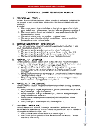 BAHRUR ROSYIDI DURAISY | EDUCATIONAL TECHNOLOGY
TeknologiPendidikan–EducationalTechnoligy
18
KOMPETENSI LULUSAN TEP BERDASARKAN KAWASAN
I. PERENCANAAN ( DESIGN ) :
Sesuatu proses mengspesifikasikan kondisi untuk keperluan belajar dengan tujuan
menentukan strategi pruduk dalam tingkat makro dan mikro / kalangan lebih luas
(desinasi).
Antara lain :
a. Mampu merancang sistem pembelajaran (instructuinal system design baik
pada tingkat mikro / kelas maupun dalam konteks pendidikan dan pelatihan ).
b. Mampu merancang strategi pembelajaran ( instructional strategies ) untuk
berbagai konteks belajar.
c. Mampu merancang pesan pembelajaran ( message design )
d. Mampu mengidentifikasi karakteristik pembelajaran ( leaner characteristic )
berbagai jenjang dan konteks belajar.
II. DOMAIN PENGEMBANGAN ( DEVELOPMENT ) :
Proses menterjemahkan rancangan secara khusus ke dalam bentuk fisik yg siap
untuk dipublikasikan, antara lain :
a. Mampu mengembangkan berbagai sumber belajar / multimedia.
b. Mampu mengembangkan teknologi pandang dengar ( audio, video, dll ).
c. Mampu mengembangkan bahan ajar dengan menggunakan komputer.
d. Mampu mengembangkan teknologi terpadu ( alat-alat elektronik ).
III. PEMANFAATAN ( UTILIZATION ) :
Mencakup semua kegiatan belajar dalam konteks lebih luas yang memanfaatkan
proses dan sumber daya yang dapat memfasilitasi kepentingan belajar, antara lain :
a. Mampu menggunakan berbagai sumber ( Media Utilization ).
b. Mampu melakukan difusi inovasi, baik pada tingkat teori, konsep, model
maupun sumber-sumber belajar yang telah dikembangkan ( diffusion of
innovation ).
c. Mampu memanfaatkan dan melembagakan ( Implementation institutionalization
) berbagai sumber balajar.
d. Mmpu mengembangkan kebijakan dan aturan-aturan tentang pemanfaatan
berbagai sumber belajar ( policies and regulations )
IV. PENGELOLAAN ( MANAGEMENT ) :
Mencakup semua kegiatan yang dikontrol dan mengendalikan teknologi pendidikan,
antara lain :
a. Mampu mengelola proyek pengembangan, proses dan sumber-sumber untuk
keperluan belajar ( projec management ).
b. Mampu mengelola berbagai sumber belajar ( Resource management ) baik
yang human maupun non human.
c. Mampu melakukan pengelolaan sistem penyampaian (develery system
management ).
d. Mampu mengelola informasi ( infrmation management ).
V. PENILAIAN ( EVALUATION ) :
Mencakup penetapan nilai dari suatu objek dalam rangka memperoleh balikan
tentang kwalitas efektifitas dan nilai dari sebuah program proyek, produk, proses dan
tujuan akan pembelajaran, antara lain :
a. Mampu melakukan analisis masalah ( problem analysis )
b. Mampu mengembangkan dan melakukan evaluasi acuan kriteria ( Criterion
referenced evaluation ).
 