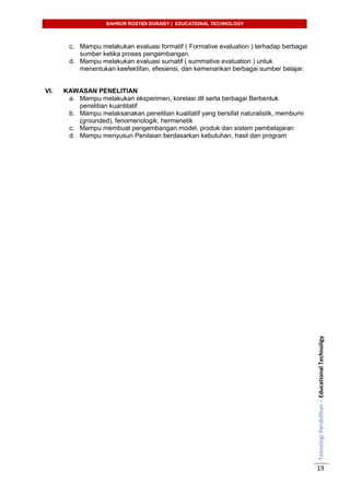 BAHRUR ROSYIDI DURAISY | EDUCATIONAL TECHNOLOGY
TeknologiPendidikan–EducationalTechnoligy
19
c. Mampu melakukan evaluasi formatif ( Formative evaluation ) terhadap berbagai
sumber ketika proses pengembangan.
d. Mampu melakukan evaluasi sumatif ( summative evaluation ) untuk
menentukan keefektifan, efesiensi, dan kemenarikan berbagai sumber belajar.
VI. KAWASAN PENELITIAN
a. Mampu melakukan eksperimen, korelasi dll serta berbagai Berbentuk
penelitian kuantitatif
b. Mampu melaksanakan penelitian kualitatif yang bersifat naturalistik, membumi
(grounded), fenomenologik, hermenetik
c. Mampu membuat pengembangan model, produk dan sistem pembelajaran
d. Mampu menyusun Penilaian berdasarkan kebutuhan, hasil dan program
 