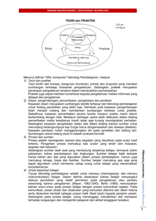 BAHRUR ROSYIDI DURAISY | EDUCATIONAL TECHNOLOGY
TeknologiPendidikan–EducationalTechnoligy
3
TEORI dan PRAKTEK
Menurut definisi 1994, komponen Teknologi Pembelajaran, meliputi:
1) Teori dan praktek
Teori terdiri dari konsep, bangunan (konstruk), prinsip dan proposisi yang memberi
sumbangan terhadap khasanah pengetahuan. Sedangkan praktek merupakan
penerapan pengetahuan tersebut dalam memecahkan permasalahan.
Praktek juga dapat memberi konstribusi kepada pengetahuan melalui informasi yang
didapat dari pengalaman.
2) Disain, pengembangan, pemanfaatan, pengelolaan dan penilaian
Kawasan disain merupakan sumbangan teoritik terbesar dari teknologi pembelajaran
untuk bidang pendidikan yang lebih luas. Demikian pula kawasan pengembangan
telah menjadi matang dan memberikan sumbangan terbesar untuk praktek.
Sebaliknya, kawasan pemanfaatan secara teoritis maupun praktis masih belum
berkembang dengan baik. Meskipun berbagai usaha telah dilakukan dalam bidang
pemanfaatan media keadaanya masih tetap saja kurang mendapatkan perhatian.
Sedangkan kawasan pengelolaan selalu ada dalam bidang karena sumber untuk
menunjang berlangsungnya tiap fungsi harus diorganisasikan dan diawasi (dikelola).
Kawasan penilaian masih menggantungkan diri pada penelitian dari bidang lain.
Sumbangan utama bidang studi ini adalah evaluasi formatif.
3) Proses dan sumber
Proses adalah serangkaian operasi atau kegiatan yang diarahkan pada suatu hasil
tertentu. Pengertian proses mencakup tata urutan yang terdiri dari masukan,
kegiatan dan keluaran.
Sedangkan sumber ialah asal yang mendukung terjadinya belajar, termasuk sistim
pelayanan, bahan pembelajaran dan lingkungan. Sumber belajar tidak terbatas
hanya bahan dan alat yang digunakan dalam proses pembelajaran, namun juga
mencakup tenaga, biaya dan fasilitas. Sumber belajar mencakup apa saja yang
dapat digunakan untuk membantu setiap orang untuk belajar yang menampilkan
kompetensinya.
4) Untuk keperluan belajar
Tujuan teknologi pembelajaran adalah untuk memacu (merangsang) dan memicu
(menumbuhkan) belajar. Dalam definisi disebutkan bahwa belajar menyangkut
adanya perubahan yang relatif permanen pada pengetahuan atau perilaku
seseorang karena pengalaman (Mayer, 1982:1040). Berlo (1960) menunjukkan
bahwa unsur-unsur pada proses belajar dengan proses komunikasi sejalan. Pada
komunikasi, pesan diolah dan disalurkan yang kemudian diterima dan diberi makna
serta disalurkan kembali sebagai umpan balik (feed back) kepada pengirim pesan.
Sedangkan pada proses belajar, orang menanggapi, manafsirkan dan merespon
terhadap rangsangan dan mengambil pelajaran dari akibat tanggapan tersebut.
 