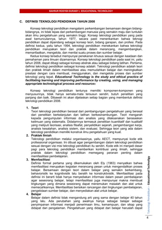 BAHRUR ROSYIDI DURAISY | EDUCATIONAL TECHNOLOGY
TeknologiPendidikan–EducationalTechnoligy
4
C. DEFINISI TEKNOLOGI PENDIDIKAN TAHUN 2008
Konsep teknologi pendidikan mengalami perkembangan bersamaan dengan bidang-
bidangnya, ini tidak lepas dari perkembangan manusia yang semakin maju dan tuntutan
akan ilmu pengetahuan yang semakin tinggi. Konsep teknologi pendidikan yang pada
awal kemunculannya, tahun 1977, secara pasti menenkankan bahwa teknogi
pendidikan dapat dipandang sebagai konsep teori, bidang garapan, dan profesi. Pada
definisi kedua, yaitu tahun 1994, teknologi pendidikan menekankan bahwa teknologi
pendidikan merupakan teori dan praktek dalam merancang, mengembangkan,
memanfaatkan, mengelola, dan menilai suatu proses dan sumber belajar.
Kedua konsep tersebut mempunyai penekanan khusus sesuai dengan keadaan dan
pemahaman para ilmuan dizamannya. Konsep teknologi pendidikan pada saat ini, yaitu
tahun 2008, dapat dibagi sebagai konsep abstrak atau sebagai bidang latihan. Pertama,
definisi teknologi pendidikan sebagai konsep adalah: Teknologi pendidikan adalah teori
dan praktek ilmiah dalam memfasilitasi atau memudahkan belajar dan meningkatkan
prestasi dengan cara membuat, menggunakan, dan mengelola proses dan sumber
teknologi yang tepat. Educational Technology is the study and ethical practice of
facilitating learning and improving performance by creating, using, and managing
appropriate technological process and resources
Konsep teknologi pendidikan tentunya memiliki komponen-komponen yang
menyusunnya, tidak hanya semata-mata tersusun sendiri, butuh penelitian yang
panjang dan baik. Dibawah ini akan dijelaskan setiap bagian yang membentuk definisi
teknologi pendidikan 2008.
1. Teori
Teori teknologi pendidikan berasal dari pembangungan pengetahuan yang berasal
dari penelitian berkelanjutan dan latihan berkesinambungan. Teori mengarah
kepada pengumpulan informasi dan analisis yang dilaksanakan berasaskan
keilmuan yang sistematis. Didalamnya termasuk penelitian kuantitatif dan kualitatif
yang meliputi teorisasi, analisis filsafat, penyelidikan sejarah, pengembangan kerja,
analisis kesalahan, analisis sistem, dan evaluasi. Sehingga teori yang ada dalam
teknologi pendidikan memiliki konstruk ilmu pengetahuan yang kuat.
2. Praktek Ilmiah
Teknologi pendidikan melalui organisasinya, yaitu AECT, mempunyai kode etik
professional organisasi. Ini dibuat agar pengembangan dalam teknologi pendidikan
sesuai dengan visi misi teknologi pendidikan itu sendiri. Kode etik ini menjadi dasar
pagi para teknolog pendidikan memberikan kontribusi yang ilmiah, sehingga
praktek dalam teknologi pendidikan memegang peranan penting dalam
memfasilitasi pembelajaran.
3. Memfasilitasi
Definisi formal pertama yang dikemukakan oleh Ely (1963) menyatkan bahwa
memfasilitasi merupakan kegiatan merancang pesan untuk mengendalikan proses
belajar. Bersamaan dengan teori dalam belajar yang semakin berkembang,
behavioristik ke kognitivistik lalu beralih ke konstruktivistik. Memfasilitasi pada
definisi ini berarti tidak hanya menyediakan informasi dalam pesan pembelajaran
agar seseorang belajar, tetapi memfasilitasi juga mempunyai makna membuat
lingkungan yang dimana seseorang dapat menemukan masalah dan alat untuk
memecahkannya. Memfasilitasi berisikan rancangan dari lingkungan pembelajaran,
pengelolaan sumber belajar, dan menyediakan alat untuk belajar.
4. Belajar
Belajar dalam definisi tidak mengandung arti yang sama dengan belajar 40 tahun
yang lalu. Ada perubahan yang awalnya hanya sebagai belajar sebagai
penyimpanan informasi menjadi penerimaan ilmu, kemampuan, dan sikap yang
didapat dari pengalaman. Pengetahuan yang didapat dari belajar haruslah dapat
 
