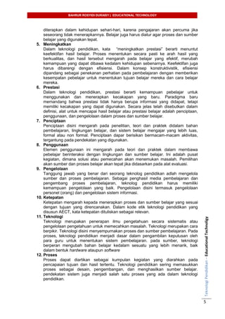 BAHRUR ROSYIDI DURAISY | EDUCATIONAL TECHNOLOGY
TeknologiPendidikan–EducationalTechnoligy
5
diterapkan dalam kehidupan sehari-hari, karena pengajaran akan percuma jika
seseorang tidak menerapkannya. Belajar juga harus diatur agar proses dan sumber
belajar yang digunakan tepat.
5. Meningkatkan
Dalam teknologi pendidikan, kata “meningkatkan prestasi” berarti menuntut
keefektifan hasil belajar. Proses menentukan secara pasti ke arah hasil yang
berkualitas, dan hasil tersebut mengarah pada belajar yang efektif, merubah
kemampuan yang dapat dibawa kedalam kehidupan sebenarnya. Keefektifan juga
harus dibarengi dengan efisiensi. Dalam konsep konstruktivistik, efisiensi
dipandang sebagai penekanan perhatian pada pembelajaran dengan memberikan
kesempatan pebelajar untuk menentukan tujuan belajar mereka dan cara belajar
mereka.
6. Prestasi
Dalam teknologi pendidikan, prestasi berarti kemampuan pebelajar untuk
menggunakan dan menerapkan kecakapan yang baru. Paradigma baru
memandang bahwa prestasi tidak hanya berupa informasi yang didapat, tetapi
memiliki kecakapan yang dapat digunakan. Secara jelas telah disebutkan dalam
definisi, alat untuk mencapai hasil belajar atau prestasi belajar adalah penciptaan,
penggunaan, dan pengelolaan dalam proses dan sumber belajar.
7. Penciptaan
Penciptaan disini mengarah pada penelitian, teori dan praktek didalam bahan
pembelajaran, lingkungan belajar, dan sistem belajar mengajar yang lebih luas,
formal atau non formal. Penciptaan dapar berisikan bermacam-macam aktivitas,
tergantung pada pendekatan yang digunakan.
8. Penggunaan
Elemen penggunaan ini mengarah pada teori dan praktek dalam membawa
pebelajar berinteraksi dengan lingkungan dan sumber belajar. Ini adalah pusat
kegiatan, dimana solusi atau pemecahan akan menemukan masalah. Pemilihan
akan sumber dan proses belajar akan tepat jika didasarkan pada alat evaluasi.
9. Pengelolaan
Tanggung jawab yang benar dari seorang teknolog pendidikan adlah mengelola
sumber dan proses pembelajaran. Sebagai penghasil media pembelajaran dan
pengembang proses pembelajaran, teknolog pendidikan harus memiliki
kemampuan pengelolaan yang baik. Pengelolaan disini termasuk pengelolaan
personel (orang) dan pengelolaan sistem informasi.
10. Ketepatan
Ketepatan mengarah kepada menerapkan proses dan sumber belajar yang sesuai
dengan tujuan yang direncanakan. Dalam kode etik teknologi pendidikan yang
disusun AECT, kata ketepatan dituliskan sebagai relevan.
11. Teknologi
Teknologi merupakan penerapan ilmu pengetahuan secara sistematis atau
pengelolaan pengetahuan untuk memecahkan masalah. Teknologi merupakan cara
berpikir. Teknologi disini menyempurnakan proses dan sumber pembelajaran. Pada
proses, teknologi pendidikan menjadi dasar dalam pengambilan keputusan oleh
para guru untuk menentukan sistem pembelajaran. pada sumber, teknologi
berperan mengubah bahan belajar kedalam sesuatu yang lebih menarik, baik
dalam bentuk hardware ataupun software
12. Proses
Proses dapat diartikan sebagai kumpulan kegiatan yang diarahkan pada
pencapaian tujuan dan hasil tertentu. Teknologi pendidikan sering memasukkan
proses sebagai desain, pengembangan, dan menghasilkan sumber belajar.
pendekatan sistem juga menjadi salah satu proses yang ada dalam teknologi
pendidikan.
 