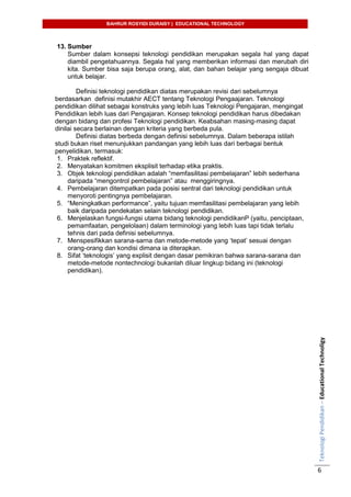 BAHRUR ROSYIDI DURAISY | EDUCATIONAL TECHNOLOGY
TeknologiPendidikan–EducationalTechnoligy
6
13. Sumber
Sumber dalam konsepsi teknologi pendidikan merupakan segala hal yang dapat
diambil pengetahuannya. Segala hal yang memberikan informasi dan merubah diri
kita. Sumber bisa saja berupa orang, alat, dan bahan belajar yang sengaja dibuat
untuk belajar.
Definisi teknologi pendidikan diatas merupakan revisi dari sebelumnya
berdasarkan definisi mutakhir AECT tentang Teknologi Pengaajaran. Teknologi
pendidikan dilihat sebagai konstruks yang lebih luas Teknologi Pengajaran, mengingat
Pendidikan lebih luas dari Pengajaran. Konsep teknologi pendidikan harus dibedakan
dengan bidang dan profesi Teknologi pendidikan. Keabsahan masing-masing dapat
dinilai secara berlainan dengan kriteria yang berbeda pula.
Definisi diatas berbeda dengan definisi sebelumnya. Dalam beberapa istilah
studi bukan riset menunjukkan pandangan yang lebih luas dari berbagai bentuk
penyelidikan, termasuk:
1. Praktek reflektif.
2. Menyatakan komitmen eksplisit terhadap etika praktis.
3. Objek teknologi pendidikan adalah “memfasilitasi pembelajaran” lebih sederhana
daripada “mengontrol pembelajaran” atau menggiringnya.
4. Pembelajaran ditempatkan pada posisi sentral dari teknologi pendidikan untuk
menyoroti pentingnya pembelajaran.
5. “Meningkatkan performance”, yaitu tujuan memfasilitasi pembelajaran yang lebih
baik daripada pendekatan selain teknologi pendidikan.
6. Menjelaskan fungsi-fungsi utama bidang teknologi pendidikanP (yaitu, penciptaan,
pemamfaatan, pengelolaan) dalam terminologi yang lebih luas tapi tidak terlalu
tehnis dari pada definisi sebelumnya.
7. Menspesifikkan sarana-sarna dan metode-metode yang „tepat‟ sesuai dengan
orang-orang dan kondisi dimana ia diterapkan.
8. Sifat „teknologis‟ yang explisit dengan dasar pemikiran bahwa sarana-sarana dan
metode-metode nontechnologi bukanlah diluar lingkup bidang ini (teknologi
pendidikan).
 