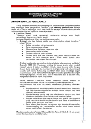 BAHRUR ROSYIDI DURAISY | EDUCATIONAL TECHNOLOGY
TeknologiPendidikan–EducationalTechnoligy
7
IDENTIFIKASI LANDASAN GARAPAN TEP
DESKRIPSI SETIAP GARAPAN
LANDASAN TEKNOLOGI PEMBELAJARAN
Setiap pengetahuan mempunyai penopang dan landasan dasar yang akan dijadikan
tiang penyangga tubuh pengetahuan, termasuk juga teknologi pembelajaran sebagai
disiplin ilmu.Ke tujuh penyangga tubuh yang dimaksud sebagai landasan teori dasar kita
didalam mengambil suatu keputusan itu sebagai berikut :
A. Landasan Filsafat
Tujuannya adalah untuk memperoleh pembenaran sebagai suatu disiplin
pengetahuan terapan yang berdiri sendiri.
Landasan Filsafat dapat dibagi menjadi tiga macam yaitu :
1. Ontologi yaitu Apa hakekat gejala yang dikaji,misalnya obyek formalnya “
belajar “ karena :
 Belajar merupakan hak semua orang
 Berlangsung sepanjang hayat
 Mengenai apa, dari siapa, bagaimana saja
 Kesempatan belajar terbatas
 Sumber tradisional makin terbatas
 Sumber yang ada dan potensial yang belum didayagunakan oleh
karena itu perlu dilakukan yakni : Perlu usaha khusus, perlu
pengelolaan yang inovatif dan reformatif.
Ontologi bertolak atas penyelidikan tentang hakekat ada (existence and being)
(Brameld, 1955: 28). Pandangan ontologi ini secara praktis akan menjadi
masalah utama di dalam pendidikan. Sebab, siswa (peserta didik) bergaul
dengan dunia lingkungan dan mempunyai dorongan yang kuat untuk mengerti
sesuatu. Oleh karena itu teknologi pendidikan dalam posisi ini sebagai bagian
pengembangan untuk memudahkan hubungan siswa atau peserta didik dengan
dunia lingkungannya. Peserta didik, baik di masyarakat atau di sekolah selalu
menghadapi realita dan obyek pengalaman.
Secara tersusun Chaeruman dalam tulisannya (online, tersedia di:
http://fakultasluarkampus.net/2007/07/apa-ontologi-teknologi-pendidikan)
mengutip tulisan Prof. Yusuf Hadi Miarso bahwa ontology teknologi pendidikan
adalah :
 Adanya sejumlah besar orang belum terpenuhi kesempatan belajarnya,
baik yang diperoleh melalui suatu lembaga khusus, maupun yang dapat
diperoleh secara mandiri.
 Adanya berbagai sumber baik yang telah tersedia maupun yang dapat
direkayasa, tapi belum dimanfaatkan untuk keperluan belajar.
 Adanya suatu proses atau usaha khusus yang terarah dan terencana
untuk menggarap sumber-sumber tersebut agar dapat terpenuhi hasrat
belajar setiap orang dan organisasi.
 Perlu adanya keahlian dan pengelolaan atas kegiatan khusus dalam
mengembangkan dan memanfaatkan sumber untuk belajar tersebut
secara efektif, efisien, dan selaras.
Masalah-masalah utama “belajar”. Menurut Sir Eric Ashby (1972, h. 9-10) ada terjadi
empat Revolusi di dunia pendidikan yaitu:
 