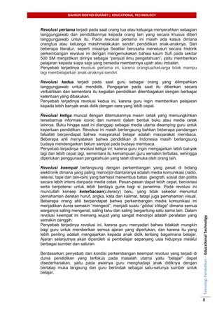 BAHRUR ROSYIDI DURAISY | EDUCATIONAL TECHNOLOGY
TeknologiPendidikan–EducationalTechnoligy
8
Revolusi pertama terjadi pada saat orang tua atau keluarga menyerahkan sebagian
tanggungjawab dan pendidikannya kepada orang lain yang secara khusus diberi
tanggungjawab untuk itu. Pada revolusi pertama ini masih ada kasus dimana
orangtua atau keluarga masihmelakukan sendiri pendidikan anak-anaknya. Dari
beberapa literatur, seperti misalnya Seattler berusaha menelusuri secara historik
perkembangan revolusi ini dengan mengemukakan bahwa kaum Sufi pada sekitar
500 SM menjadikan dirinya sebagai “penjual ilmu pengetahuan”, yaitu memberikan
pelajaran kepada siapa saja yang bersedia memberinya upah atau imbalan.
Penyebab terjadinya revolusi pertama ini, karena orangtua/keluarga tidak mampu
lagi membelajarkan anak-anaknya sendiri.
Revolusi kedua terjadi pada saat guru sebagai orang yang dilimpahkan
tanggungjawab untuk mendidik. Pengajaran pada saat itu diberikan secara
verbal/lisan dan sementara itu kegiatan pendidikan dilembagakan dengan berbagai
ketentuan yang dibakukan.
Penyebab terjadinya revolusi kedua ini, karena guru ingin memberikan pelajaran
kepada lebih banyak anak didik dengan cara yang lebih cepat.
Revolusi ketiga muncul dengan ditemukannya mesin cetak yang memungkinkan
tersebarnya informasi iconic dan numeric dalam bentuk buku atau media cetak
lainnya. Buku hingga saat ini dianggap sebagai media utama disamping guru untuk
keperluan pendidikan. Revolusi ini masih berlangsung bahkan beberapa pandangan
falsafati berpendapat bahwa masyarakat belajar adalah masyarakat membaca.
Beberapa ahli menyatakan bahwa pendidikan di Indonesia masih berlangsung
budaya mendengarkan belum sampai pada budaya membaca.
Penyebab terjadinya revolusi ketiga ini, karena guru ingin mengajarkan lebih banyak
lagi dan lebih cepat lagi, sementara itu kemampuan guru semakin terbatas, sehingga
diperlukan penggunaan pengatahuan yang telah diramuka oleh orang lain.
Revolusi keempat berlangsung dengan perkembangan yang pesat di bidang
elektronik dimana yang paling menonjol diantaranya adalah media komunikasi (radio,
televisi, tape dan lain-lain) yang berhasil menembus batas geografi, sosial dan politis
secara lebih intens daripada media cetak. Pesan-pesan dapat lebih cepat, bervariasi
serta berpotensi untuk lebih berdaya guna bagi si penerima. Pada revolusi ini
muncullah konsep keterbacaan(Literacy) baru, yang tidak sekedar menuntut
pemahaman deretan huruf, angka, kata dan kalimat, tetapi juga pemahaman visual.
Beberapa orang ahli berpendapat bahwa perkembangan media komunikasi ini
menjadikan dunia semakin “mengecil”, menjadi suatu “global Village” dimana semua
warganya saling mengenal, saling tahu dan saling bergantung satu sama lain. Dalam
revolusi keempat ini memang wujud yang sangat menonjol adalah peralatan yang
semakin canggih.
Penyebab terjadinya revolusi ini, karena guru menyadari bahwa tidaklah mungkin
bagi guru untuk memberikan semua ajaran yang diperlukan, dan karena itu yang
lebih penting adalah mengajarkan kepada anak didik tentang bagaimana belajar.
Ajaran selanjutnya akan diperoleh si pembelajar sepanjang usia hidupnya melalui
berbagai sumber dan saluran.
Berdasarkan penyebab dan kondisi perkembangan keempat revolusi yang terjadi di
dunia pendidikan yang terfokus pada masalah utama yaitu “belajar” dapat
disederhanakan, yaitu pada awalnya guru menghadapi anak didiknya dengan
bertatap muka langsung dan guru bertindak sebagai satu-satunya sumber untuk
belajar.
 