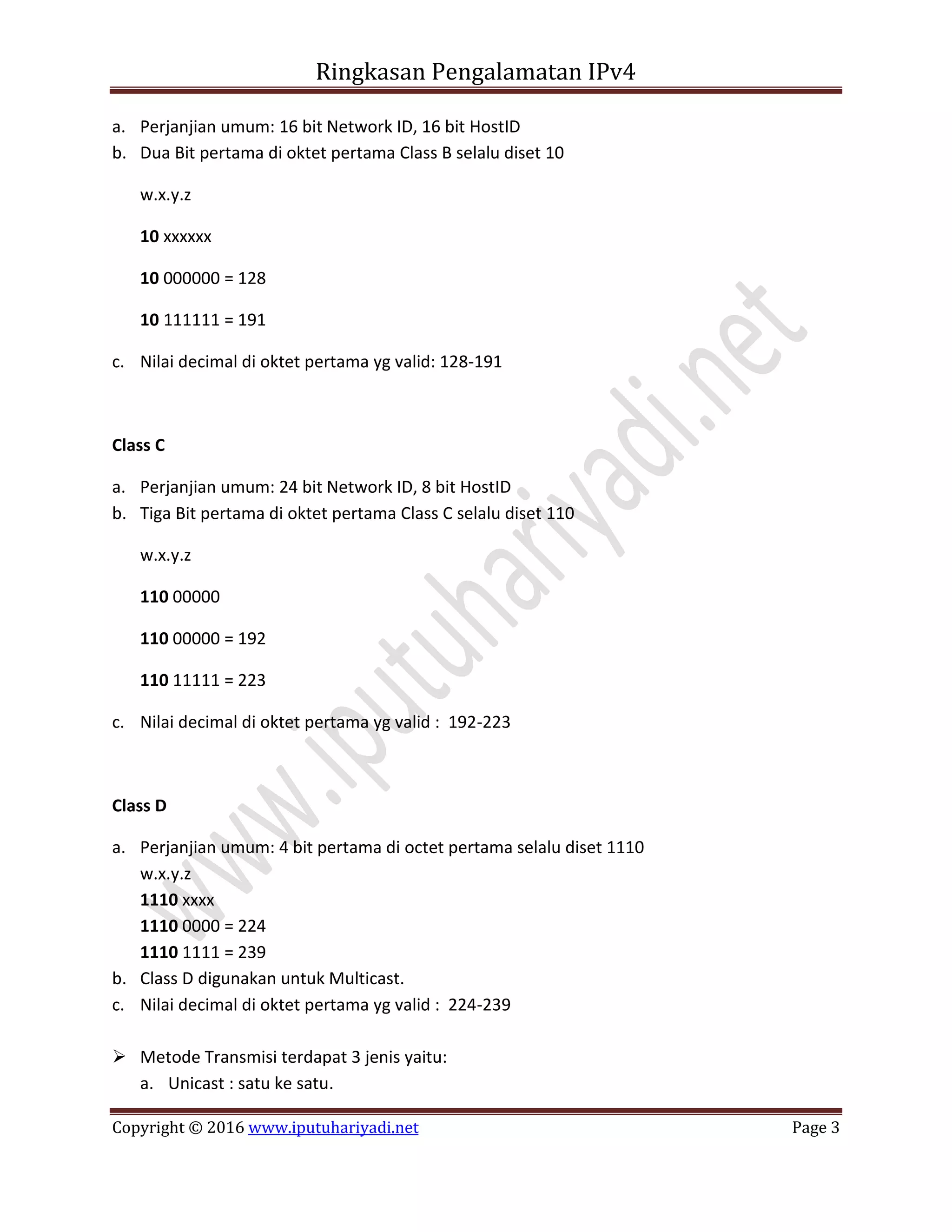 Ringkasan Pengalamatan IPv4
Copyright © 2016 www.iputuhariyadi.net Page 3
a. Perjanjian umum: 16 bit Network ID, 16 bit HostID
b. Dua Bit pertama di oktet pertama Class B selalu diset 10
w.x.y.z
10 xxxxxx
10 000000 = 128
10 111111 = 191
c. Nilai decimal di oktet pertama yg valid: 128-191
Class C
a. Perjanjian umum: 24 bit Network ID, 8 bit HostID
b. Tiga Bit pertama di oktet pertama Class C selalu diset 110
w.x.y.z
110 00000
110 00000 = 192
110 11111 = 223
c. Nilai decimal di oktet pertama yg valid : 192-223
Class D
a. Perjanjian umum: 4 bit pertama di octet pertama selalu diset 1110
w.x.y.z
1110 xxxx
1110 0000 = 224
1110 1111 = 239
b. Class D digunakan untuk Multicast.
c. Nilai decimal di oktet pertama yg valid : 224-239
 Metode Transmisi terdapat 3 jenis yaitu:
a. Unicast : satu ke satu.
 