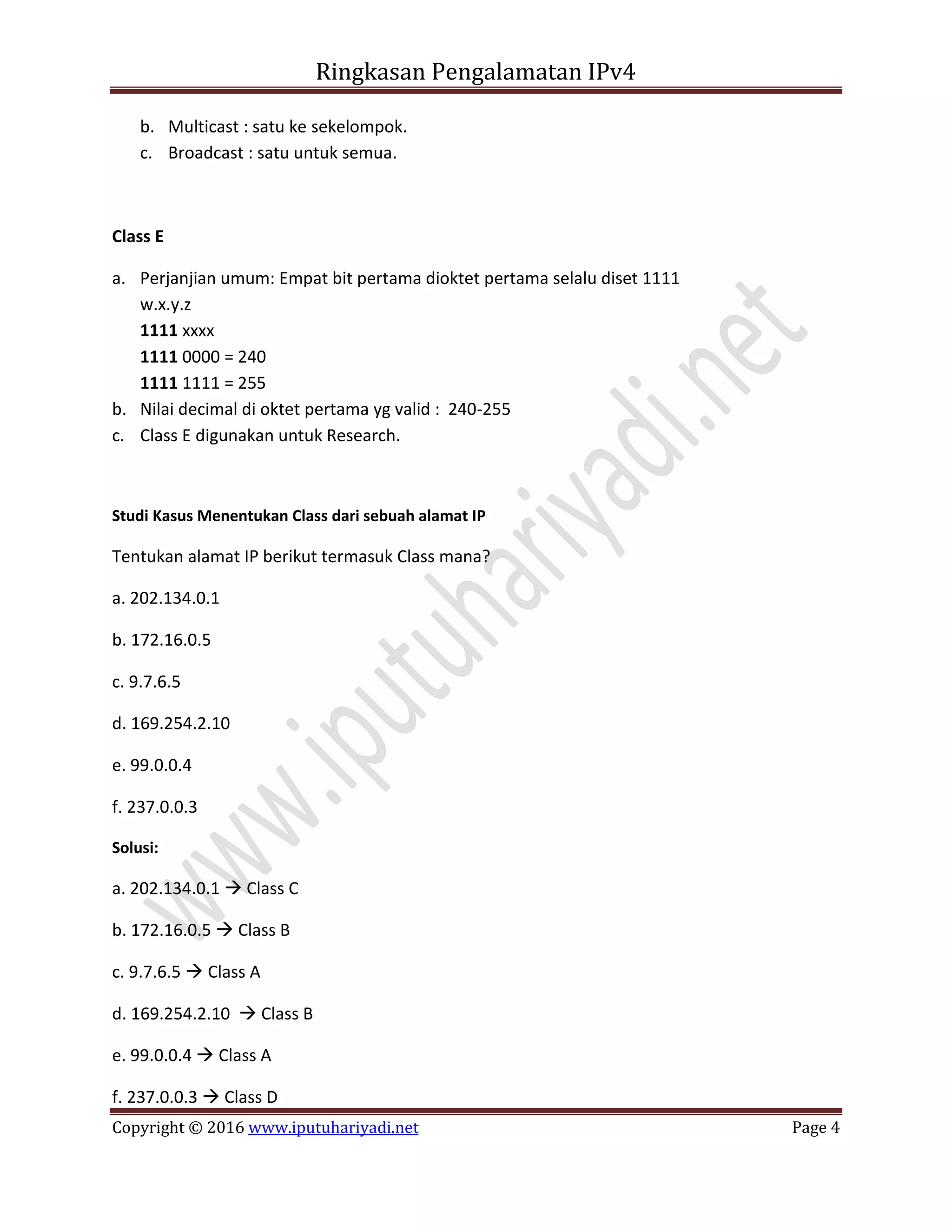 Ringkasan Pengalamatan IPv4
Copyright © 2016 www.iputuhariyadi.net Page 4
b. Multicast : satu ke sekelompok.
c. Broadcast : satu untuk semua.
Class E
a. Perjanjian umum: Empat bit pertama dioktet pertama selalu diset 1111
w.x.y.z
1111 xxxx
1111 0000 = 240
1111 1111 = 255
b. Nilai decimal di oktet pertama yg valid : 240-255
c. Class E digunakan untuk Research.
Studi Kasus Menentukan Class dari sebuah alamat IP
Tentukan alamat IP berikut termasuk Class mana?
a. 202.134.0.1
b. 172.16.0.5
c. 9.7.6.5
d. 169.254.2.10
e. 99.0.0.4
f. 237.0.0.3
Solusi:
a. 202.134.0.1  Class C
b. 172.16.0.5  Class B
c. 9.7.6.5  Class A
d. 169.254.2.10  Class B
e. 99.0.0.4  Class A
f. 237.0.0.3  Class D
 