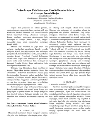 Perkembangan Kain Sasirangan Khas Kalimantan Selatan
di Kalangan Pemuda Banjar
Ahmad Bahroini#1
Ilmu Komputer, Universitas Lambung Mangkurat
Banjarbaru, Kalimantan Selatan
ahmadbahroini_8@yahoo.com
Tujuan dari penelitian ini adalah pertama,
membantu upaya pemerintah dalam menjaga salah satu
kelestarian budaya Indonesia dan memberitahukan
kepada masyarakat tentang kebudayaan sasirangan.
Kedua, membantu mengetahui perkembangan kain
sasirangan di kalangan pemuda. Ketiga, engajak
masyarakat muda untuk mengenalkan sasirangan
kepada publik.
Manfaat dari penelitian ini juga antara lain
pertama, memberikan pemahaman kepada pemuda
mengenai sejarah dan perkembangan kain sasirangan
yang ada di Kalimantan Selatan. Kedua, sebagai bahan
masukan kepada Pemerintah Provinsi Kalimantan
Selatan untuk dapat lebih meningkatkan peranannya
dalam usaha untuk melestarikan kain sasirangan di
kalangan Pemuda, Ketiga, dapat melestarikan kain
sasirangan secara bersama-sama
Hipotesis yang dikemukakan dalam penelitian ini
pertama, faktor-faktor kualitas sasirangan, harga, dan
ketersediaan merupakan faktor-faktor produk yang
dipertimbangkan konsumen dalam pembelian kain
sasirangan di kalangan pemuda. Kedua, Faktor-faktor
kurang inovatifnya penggunaan kain sasirangan terhadap
tren ada juga merupakan faktor yang menyebabkan
masih sedikitnya pemuda yang mencintai kain ini
Kain sasirangan sangat perlu dilestarikan dengan
kreasi produk-produk yang inovatif sesuai dengan tren
yang terjadi di jaman modern ini, dengan mengikuti
tren tersebut tentunya kalangan pemuda bisa lebih
mencintai kain sasirangan warisan nenek moyang kita
ini
Kata Kunci— Sasirangan, Pemuda, Khas Kalimantan
Selatan, Pelestarian, Warisan Budaya
I. PENDAHULUAN

Masyarakat Kalimantan Selatan mengenal kerajinan
kain yaitu kain Sasirangan, kain dengan proses jalujur

ini sekarang telah menjadi sebuah mode fashion.
Dulunya kain sasirangan ini merupakan sebuah alat
pengobatan dan bernama ―Pamintaan‖ yang artinya
merupakan permintaan dalam bahasa banjar. Kain
sasirangan merupakan salah satu produk budaya daerah
Kalimantan Selatan yang telah digunakan turun temurun
didaerah Kalimantan Selatan. Kain sasirangan ini
mempunyai keunikan motif tradisional dan cara
pembuatannya yang dipertahankan secara turun-temurun.
Terdapat lebih dari 15 motif tradisional yang dimilik
oleh kain sasirangan contohnya gigi haruan, bintang,
naga behambur, dan lainya. Meski telah memilki
identitas dan ciri khas yang unik, kain ini mengalami
fase pasang surut dalam perjalanannya hingga sekarang.
Kurangnya pengetahuan terhadap kain Sasirangan
merupakan salah satu faktor yang menyebabkan naik
turunnya minat terhadap kain Sasirangan maka upayaupaya pelestarian harus segera dilakukan. Pelestarian
tentunya tidak hanya dimaksudkan agar keberadaan kain
tersebut tidak punah, tetapi juga agar pemuda Banjar
sebagai penerus bangsa akan terus mencintai kain
sasirangan tersebut.
II. RINGKASAN
a. Penelitian Kuantitatif
Penelitian kuantitatif pada dasarnya24 merupakan
suatu pengamatan yang melibatkan suatu ciri tertentu,
berupa perhitungan, angka atau kuantitas.Salah satu
metode kuantitatif yang banyak digunakan untuk analisis
data adalah dengan menggunakan statistika. Namun
sayangnya, materi-materi statistika yang diajarkan di
universitas dan buku-buku statistika yang kita jumpai
hanya membahas tentang statistika saja tanpa
menghubungkannya dengan penelitian. yang diajarkan
adalah bagaimana menghitung mean, median, modus,
menguji hipotesis dengan t-test, F-test, anova, dan
sebagainya.

 