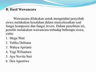 B. Hasil Wawancara
Wawancara dilakukan untuk mengetahui penyebab
siswa melakukan kesalahan dalam menyelesaikan soal
fungsi komposisi dan fungsi invers. Dalam penelitian ini,
peneliti melakukan wawancara terhadap beberapa siswa,
yaitu:
1. Mega Wati
2. Yulika Debiana
3. Wahyu Aprianti
4. Yogi Wiliantara
5. Ayu Novita Sari
6. Dea Agustiwa
 