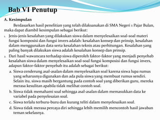 Bab VI Penutup
A. Kesimpulan
Berdasarkan hasil penelitian yang telah dilaksanakan di SMA Negeri 1 Pajar Bulan,
maka dapat diambil kesimpulan sebagai berikut:
1. Jenis-jenis kesalahan yang dilakukan siswa dalam menyelesaikan soal-soal materi
fungsi komposisi dan fungsi invers adalah: kesalahan konsep dan prinsip, kesalahan
dalam menggunakan data serta kesalahan teknis atau perhitungan. Kesalahan yang
paling banyak dilakukan siswa adalah kesalahan konsep dan prinsip.
2. Dari hasil wawancara terhadap siswa diperoleh faktor-faktor yang menjadi penyebab
kesalahan siswa dalam menyelesaikan soal-soal fungsi komposisi dan fungsi invers,
adapun faktor-faktor penyebab itu adalah sebagai berikut:
a. Siswa cenderung asal-asalan dalam menyelesaikan soal karena siswa lupa rumus
yang seharusnya digunakan dan ada pula siswa yang membuat rumus sendiri.
Selain itu, siswa masih bergantung pada contoh soal yang diberikan guru, mereka
merasa kesulitan apabila tidak melihat contoh soal.
b. Siswa tidak memahami soal sehingga asal-asalan dalam memasukkan data ke
variabel pada penyelesaian soal.
c. Siswa terlalu terburu-buru dan kurang teliti dalam menyelesaikan soal.
d. Siswa tidak merasa percaya diri sehingga lebih memilih mencontoh hasil jawaban
teman sekelasnya.
 