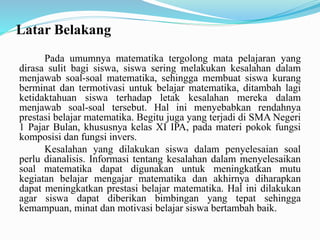 Latar Belakang
Pada umumnya matematika tergolong mata pelajaran yang
dirasa sulit bagi siswa, siswa sering melakukan kesalahan dalam
menjawab soal-soal matematika, sehingga membuat siswa kurang
berminat dan termotivasi untuk belajar matematika, ditambah lagi
ketidaktahuan siswa terhadap letak kesalahan mereka dalam
menjawab soal-soal tersebut. Hal ini menyebabkan rendahnya
prestasi belajar matematika. Begitu juga yang terjadi di SMA Negeri
1 Pajar Bulan, khususnya kelas XI IPA, pada materi pokok fungsi
komposisi dan fungsi invers.
Kesalahan yang dilakukan siswa dalam penyelesaian soal
perlu dianalisis. Informasi tentang kesalahan dalam menyelesaikan
soal matematika dapat digunakan untuk meningkatkan mutu
kegiatan belajar mengajar matematika dan akhirnya diharapkan
dapat meningkatkan prestasi belajar matematika. Hal ini dilakukan
agar siswa dapat diberikan bimbingan yang tepat sehingga
kemampuan, minat dan motivasi belajar siswa bertambah baik.
 