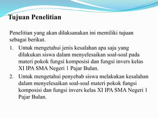 Tujuan Penelitian
Penelitian yang akan dilaksanakan ini memiliki tujuan
sebagai berikut.
1. Untuk mengetahui jenis kesalahan apa saja yang
dilakukan siswa dalam menyelesaikan soal-soal pada
materi pokok fungsi komposisi dan fungsi invers kelas
XI IPA SMA Negeri 1 Pajar Bulan.
2. Untuk mengetahui penyebab siswa melakukan kesalahan
dalam menyelesaikan soal-soal materi pokok fungsi
komposisi dan fungsi invers kelas XI IPA SMA Negeri 1
Pajar Bulan.
 