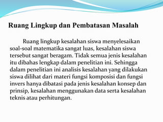 Ruang Lingkup dan Pembatasan Masalah
Ruang lingkup kesalahan siswa menyelesaikan
soal-soal matematika sangat luas, kesalahan siswa
tersebut sangat beragam. Tidak semua jenis kesalahan
itu dibahas lengkap dalam penelitian ini. Sehingga
dalam penelitian ini analisis kesalahan yang dilakukan
siswa dilihat dari materi fungsi komposisi dan fungsi
invers hanya dibatasi pada jenis kesalahan konsep dan
prinsip, kesalahan menggunakan data serta kesalahan
teknis atau perhitungan.
 