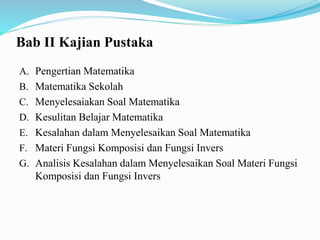 Bab II Kajian Pustaka
A. Pengertian Matematika
B. Matematika Sekolah
C. Menyelesaiakan Soal Matematika
D. Kesulitan Belajar Matematika
E. Kesalahan dalam Menyelesaikan Soal Matematika
F. Materi Fungsi Komposisi dan Fungsi Invers
G. Analisis Kesalahan dalam Menyelesaikan Soal Materi Fungsi
Komposisi dan Fungsi Invers
 
