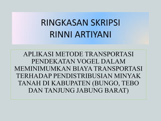 RINGKASAN SKRIPSI 
RINNI ARTIYANI 
APLIKASI METODE TRANSPORTASI 
PENDEKATAN VOGEL DALAM 
MEMINIMUMKAN BIAYA TRANSPORTASI 
TERHADAP PENDISTRIBUSIAN MINYAK 
TANAH DI KABUPATEN (BUNGO, TEBO 
DAN TANJUNG JABUNG BARAT) 
 