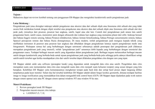 8 MARCH 2014 PENGINDERAAN JAUH
2
Tujuan :
Mahasiswa dapat me-review kembali tentang cara penggunaan ER-Mapper dan mengetahui karakteristik satelit penginderaan jauh.
Latar Belakang :
Penginderaan jauh (atau disingkat inderaja) adalah pengukuran atau akuisisi data dari sebuah objek atau fenomena oleh sebuah alat yang tidak
secara fisik melakukan kontak dengan objek tersebut atau pengukuran atau akuisisi data dari sebuah objek atau fenomena oleh sebuah alat dari
jarak jauh, (misalnya dari pesawat, pesawat luar angkasa, satelit, kapal atau alat lain. Contoh dari penginderaan jauh antara lain satelit
pengamatan bumi, satelit cuaca, memonitor janin dengan ultrasonik dan wahana luar angkasa yang memantau planet dari orbit. Inderaja berasal
dari bahasa Inggris remote sensing, bahasa Perancis télédétection, bahasa Jerman fernerkundung, bahasa Portugis sensoriamento remota, bahasa
Spanyol percepcion remote dan bahasa Rusia distangtionaya. Di masa modern, istilah penginderaan jauh mengacu kepada teknik yang
melibatkan instrumen di pesawat atau pesawat luar angkasa dan dibedakan dengan penginderaan lainnya seperti penginderaan medis atau
fotogrametri. Walaupun semua hal yang berhubungan dengan astronomi sebenarnya adalah penerapan dari penginderaan jauh (faktanya
merupakan penginderaan jauh yang intensif), istilah "penginderaan jauh" umumnya lebih kepada yang berhubungan dengan teresterial dan
pengamatan cuaca. Terdapat berbagai macam satelit yang digunakan dalam penginderaan jauh. Berbagai negara meluncurkan berbagai macam
satelit dengan karakteristik yang berbeda-beda untuk tujuan penginderaan jauh yang berbeda-beda pula sehingga perlu adanya identifikasi setiap
satelit-satelit tersebut agar ketika mendapatkan citra dari satelit tersebut dapat dilakukan pengolahan citra dengan cara yang tepat.
ER Mapper adalah salah satu software (perangkat lunak) yang digunakan untuk mengolah data citra atau satelit. Pengolahan data citra
merupakan suatu cara memanipulasi data citra atau mengolah suatu data citra menjadi suatu keluaran (output) yang sesuai dengan yang kita
harapkan. Kelebihan ER Mapper yaitu kemampuannya menghemat tempat pada hard disk dan setiap hasil proses dapat langsung dilihat
tampilannya pada layar monitor. Selain dua hal tersebut kelebihan ER Mapper adalah dalam fungsi koreksi geometrik, dimana terdapat fasilitas
image to image rectification yang memudahkan kita dalam mengambil titik control bumi (GCP). ER Mapper dapat dijalankan pada work station
dengan sistem operasi unix atau PC dengan sistem operasi windows NT atau window 95 ke atas.
Materi Praktikum:
1. Review perangkat lunak ER Mapper
2. Pengenalan macam-macam citra indraja:
a. LANDSAT (5, 7, 8)
 