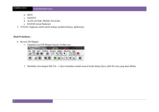8 MARCH 2014 PENGINDERAAN JAUH
3
b. SPOT
c. GEOEYE
d. ALOS (AVNIR, PRISM, PALSAR)
e. RADAR (misal Radarsat)
3. TUGAS: ringkasan satelit-satelit indraja, karakteristiknya, aplikasinya
Hasil Praktikum :
 Review ER-Mapper
1. Tampilan awal ER-Mapper beserta Toolbar nya.
2. Membuka citra dengan klik File → Open kemudian setelah muncul kotak dialog Open, pilih file citra yang akan dibuka.
 