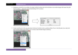 8 MARCH 2014 PENGINDERAAN JAUH
5
4. Selanjutnya setelah file citra terbuka, kita dapat melihat koordinat dari titik-titik dalam citra tersebut dengan klik kanan lalu pilih
Cell Coordinate... maka akan muncul kotak dialog Cell Coordinate..
5. Untuk memilih posisi titik yang akan dicari informasi koordinat selnya, gunakan pilihan Pointer lalu klik pada citra, maka info
nilai koordinat dalam kotak dialog Cell Coordinate akan berubah dengan sendirinya.
 