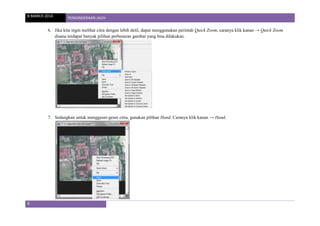 8 MARCH 2014 PENGINDERAAN JAUH
6
6. Jika kita ingin melihat citra dengan lebih detil, dapat menggunakan perintah Quick Zoom, caranya klik kanan → Quick Zoom
disana terdapat banyak pilihan perbesaran gambar yang bisa dilakukan.
7. Sedangkan untuk menggeser-geser citra, gunakan pilihan Hand. Caranya klik kanan → Hand.
 