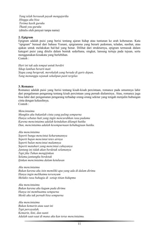 11
Yang telah bersusah payah mengajariku
Hingga aku bisa
Terima kasih guruku
Thank you guruku
(ditulis oleh penyair tanpa nama)
2. Epigram
Epigram adalah puisi yang berisi tentang ajaran hidup atau tuntunan ke arah kebenaran. Kata
“epigram” berasal dari bahasa Yunani, epigramma yang berarti pedoman, teladan, nasihat, atau
ajakan untuk melakukan hal-hal yang benar. Dilihat dari strukturnya, epigram termasuk dalam
kategori puisi yang ditulis dalam bentuk sederhana, singkat, lansung tertuju pada tujuan, serta
menggunakan kosakata yang berlebihan.
Contoh :
Hari ini tak ada tempat untuk berdiri
Sikap lamban berarti mati
Siapa yang bergerak, merekalah yang berada di garis depan,
Yang menunggu sejanak sekalipun pasti tergilas
3. Remance
Romance adalah puisi yang berisi tentang kisah-kisah percintaan, romance pada umumnya lahir
dari pengalaman pengarang tentang kisah percintaan yang pernah dialaminya. Atau, romance juga
bisa lahir dari pengamatan pengarang terhadap orang-orang sekitar yang tengah menjalin hubungan
cinta dengan kekasihnya.
Contoh :
Mencintaimu
Mungkin aku bukanlah cinta yang paling sempurna
Hanya sebatas hati yang ingin mencurahkan rasa padamu
Karena mencintaimu adalah keindahan dilangit hatiku
Dan, mencintaimu adalah kesempurnaan kebahagiaan hatiku.
Aku mencintaimu
Seperti bunga mencintai keharumannya
Seperti hujan mencintai tetes airnya
Seperti bulan mencintai malamnya
Seperti matahari yang mencintai cahayanya
Jantung ini tidak akan berdetak selamanya
Tapi jika Tuhan mengijinkan
Selama jantungku berdetak
Ijinkan mencintaimu dalam ketulusan
Aku mencintaimu
Bukan karena aku inin memiliki apa yang ada di dalam dirimu
Hanya ingin melihatmu tersenyum
Melukis rasa bahagia di setiap titian hidupmu
Aku mencintaimu
Bukan karena aku kagum pada dirimu
Hanya ini membuatmu sempurna
Meski aku tak pernah bisa sempurna
Aku mencintaimu
Bukan kemarin atau saat ini
Tapi percayalah,
Kemarin, kini, dan nanti
Adalah saat-saat di mana aku kan terus mencintaimu.
 