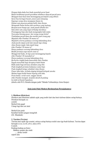 13
Dengan kuku-kuku besi kuda menebah perut bumi
Bulan berkhianat gosok-gosokkan tubuhnya dipucuk-pucuk para
Mengepit kuat-kuat lutut menunggang perampok yang diburu
Surai bau keringat basah, jenawi pun telanjang
Segenap warga desa mengepun hutan itu
Dalam satu pusaran pulang balik Atmo Karpo
Mengutuki bulan betina dan nasibnya yang malang
Berpancaran bunga api, anak panah dibahu kiri
Satu demi satu yang maju terhadap darahnya
Penunggang baja dan kuda mengangkat kaki muka
Nyawamu barang pasar, hai orang-orang bebal!
Tombakmu pucuk daun dan metiku jauh orang pap
Majulah Joko Pandan! Di mana ia?
Majulah ia kerna padanya seorang kukandung dosa
Anak parah empat arah dan musuh tiga silang
Atmo Karpo tegak, luka tujuh liang
Joko Pandan! Di mana ia?
Hanya padanya seorang kukandung dosa
Bedah perutnya tapi maish setan ia
Menggertak kuda, di tiap ayun menunggung kepala
Joko Pandan! Di manakah ia!
Hanya padanya seorang kukandung dosa.
Berberita ringkik kuda muncullah Joko Pandan
Segala menyibak bagi derapnya kuda hitam
Ridla dada bagi derunya dendam yang tiba
Pada langkah pertama keduanya sama baja
Pada langkah ketiga rubuhlah Atmo Karpo
Panas luka-luka, terbuka daging kelopak-kelopak ansoka
Malam bagai kedok hutan bopeng oleh luka
Pesta bulan, sorak sorai, anggur darah.
Joko Pandan mengak, menjilat darah di pedang
Ia telah terbunuh bapaknya.
(ditulis oleh W.S. Rendra dengan judul “Balada Terbunuhnya Atmo Karpo)
Jenis jenis Puisi Modern Berdasarkan Persajakannya
1. Distikon (Distichon)
Distikon atau Distichon adalah sajak yang terdiri dari dua baris kalimat dalam setiap baitnya.
Distokon bersajak a-a
contoh:
Berkali kita gagal
Ulangi lagi dan cari akal
Berkali kita jatuh
Kembali berdiri jangan mengeluh
(Or. Mandank)
2. Tarzina (Terzina)
Tarzina atau sajak tiga seuntai, artinya setiap baitnya terdiri atas tiga buah kalimat. Tarzina dapat
bersajak a-a-a; a-a-b; a-b-c; atau a-b-b.
Contoh:
Kadang-kadang au benci
Bahkan sampai aku maki
......diriku sendir
seperti aku
 