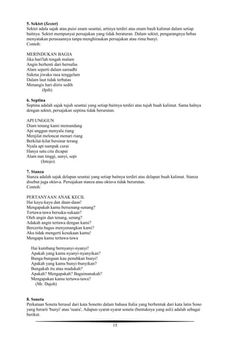 15
5. Sektet (Sextet)
Sektet adala sajak atau puisi enam seuntai, artinya terdiri atas enam bauh kalimat dalam setiap
baitnya. Sektet mempunyai persajakan yang tidak beraturan. Dalam sektet, pengarangnya bebas
menyatakan perasaannya tanpa menghiraukan persajakan atau rima bunyi.
Contoh:
MERINDUKAN BAGIA
Jika hari'lah tengah malam
Angin berhenti dari bernafas
Alam seperti dalam samadhi
Sukma jiwaku rasa tenggelam
Dalam laut tidak terbatas
Menangis hari diiris sedih
(Ipih)
6. Septina
Septina adalah sajak tujuh seuntai yang setiap baitnya terdiri atas tujuh buah kalimat. Sama halnya
dengan sektet, persajakan septina tidak berurutan.
API UNGGUN
Diam tenang kami memandang
Api unggun menyala riang
Menjilat meloncat menari riang
Berkilat-kilat bersinar terang
Nyala api nampak curai
Hanya satu cita dicapai
Alam nan tinggi, sunyi, sepi
(Intojo).
7. Stanza
Stanza adalah sajak delapan seuntai yang setiap baitnya terdiri atas delapan buah kalimat. Stanza
disebut juga oktava. Persajakan stanza atau oktava tidak berurutan.
Contoh:
PERTANYAAN ANAK KECIL
Hai kayu-kayu dan daun-daun!
Mengapakah kamu bersenang-senang?
Tertawa-tawa bersuka-sukaan?
Oleh angin dan tenang, serang?
Adakah angin tertawa dengan kami?
Bercerita bagus menyenangkan kami?
Aku tidak mengerti kesukaan kamu!
Mengapa kamu tertawa-tawa
Hai kumbang bernyanyi-nyanyi!
Apakah yang kamu nyanyi-nyanyikan?
Bunga-bungaan kau penuhkan bunyi!
Apakah yang kamu bunyi-bunyikan?
Bungakah itu atau madukah?
Apakah? Mengapakah? Bagaimanakah?
Mengapakan kamu tertawa-tawa?
(Mr. Dajoh)
8. Soneta
Perkataan Soneta berasal dari kata Sonetto dalam bahasa Italia yang berbentuk dari kata latin Sono
yang berarti 'bunyi' atau 'suara', Adapun syarat-syarat soneta (bentuknya yang asli) adalah sebagai
berikut.
 