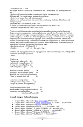 16
a. Jumlah baris ada 14 buah
b. Keempat belas baris terdiri atas 2 buah kuatrain dan 2 buah terzina. Jadi pembagian bait itu: 2X4
dan 2X3
c. Kedua buah kuatrain merupakan kesatuan yang disebut stanza atau octav
d. Kedua buah Terzina merupakan kesatuan, disebut Sextet.
e. Octav berisi lukisan alam; jadi sifatnya objektif
f. Sextet berisi curahan, jawaban, atau kesimpulan sesuatu yang dilukiskan dalam Octav; jadi
sifatnya subjektif.
g. Peralihan dari Octav ke Sextet disebut Volta.
h. Jumlah suku kata dalam tiap-tiap baris biasanya antara 9 dan 14 suku kata.
i. Rumusan dan sajak a-b-b-a, a-b-b-a, c-d-c, d-c-d.
Tetapi seiring berjalannya waktu dan perkembangan dunia kesusastraan yang berubah sesuai
dengan jamannya, para pujangga tidak mengikuti syarat-syarat di atas. Pembagian atas bait-bait,
rumusan sajak serta hubungan isinya pun mengalami perubahan. Yang tetap dipatuhinya hanyalah
jumlah baris yang 14 buah itu saja. Bahkan acapkali jumlah yang 14 baris dirasa tidak cukup oleh
pengarang untuk mencurahkan angan-angannya. Itulah sebabnya lalu ditambah beberapa baris
menurut kehendak pengarang. Tambahan itu disebut Cauda yang berarti ekor. Karena itu, kini kita
temukan beberapa kemungkinan strukutur dan bagan. Soneta Shakespeare, misalnya mempunyai
bagan sendiri mengenai soneta-soneta gubahannya, yakni:
a. Pembagian baitnya : 3 X 4 dan 1 X 2
b. Sajaknya : a-b-a-b, c-d-c-d, e-f-e-f, g-g
Demikian pula pujangga lain, termasuk pujangga soneta Indonesia mempunyai cara pembagian bait
serta rumus-rumus sajaknya sendiri.
Contoh:
GEMBALA
Perasaan siapa ta'kan nyala (a)
Melihat anak berlagu dendang (b)
Seorang saja ditengah padang (b)
Tiada berbaju buka kepala (a)
Beginilah nasib anak gembala (a)
Berteduh di bawah kayu nan ridang (b)
Semenjak pagi meninggalkan kandang (b)
Pulang ke rumah di senja kala (a)
Jauh sedikit sesayup sampai (a)
Terdengar olehku bunyi serunai (a)
Melagukan alam nan molek permai (a)
Wahai gembala di segara hijua (c)
Mendengarkan puputmu menurutkan kebau (c)
Maulah aku menurutkan dikau (c)
(Muhammad Yamin, SH).
Sejarah Kongres Bahasa Indonesia
 Kongres Bahasa Indonesia I di Solo, Jawa Tengah, Oktober 1938
 Kongres Bahasa Indonesia II di Medan, Sumatera Utara, 28 Oktober - 1 November 1954
 Kongres Bahasa Indonesia III di Jakarta, November 1978
 Kongres Bahasa Indonesia IV di Jakarta, 21 s.d. 26 November 1983.
 Kongres Bahasa Indonesia V di Jakarta, 27 Oktober s.d. 3 November 1988
 Kongres Bahasa Indonesia VI di Jakarta, 28 Oktober – 2 November 1993 [1][2]
 Kongres Bahasa Indonesia VII, Jakarta, 26-30 Oktober 1998[3]
 Kongres Bahasa Indonesia VIII, Jakarta, 14-17 Oktober 2003[4][5]
 