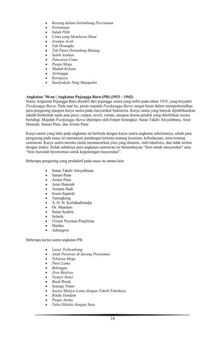 19
 Karang dalam Gelombang Percintaan
 Pertemuan
 Salah Pilih
 Cinta yang Membawa Maut
 Jeumpa Aceh
 Tak Disangka
 Tak Putus Dirundung Malang
 Salah Asuhan
 Pancaran Cinta
 Puspa Mega
 Madah Kelana
 Airlangga
 Kertajaya
 Sandyakala Ning Majapahit
Angkatan ’30-an | Angkatan Pujangga Baru (PB) (1933 – 1942)
Nama Angkatan Pujangga Baru diambil dari pujangga sastra yang terbit pada tahun 1933, yang berjudul
Poedjangga Baroe. Pada saat itu, peran majalah Poedjangga Baroe sangat besar dalam memperkenalkan
para pengarang maupun karya sastra pada masyarakat Indonesia. Karya sastra yang banyak dipublikasikan
adalah berbentuk sajak atau puisi, cerpen, novel, roman, ataupun drama pendek yang diterbitkan secara
bertahap. Majalah Poedjangga Baroe dipimpin oleh Empat Serangkai: Sutan Takdir Alisyahbana, Amir
Hamzah, Sanusi Pane, dan Armin Pane.
Karya sastra yang lahir pada angkatan ini berbeda dengan karya sastra angkatan sebelumnya, sebab para
pengarang pada masa ini memunyai pandangan tertentu tentang kesenian, kebudayaan, serta tentang
sastrawan. Karya sastra mereka mulai memancarkan jiwa yang dinamis, individualistis, dan tidak terikat
dengan tradisi. Itulah sebabnya para angkatan sastrawan ini bersemboyan “Seni untuk masyarakat” atau
“Seni haruslah berorientasi untuk kepentingan masyarakat”.
Beberapa pengarang yang produktif pada masa itu antara lain:
 Sutan Takdir Alisyahbana
 Sanusi Pane
 Armin Pane
 Amir Hamzah
 Asmara Hadi
 Imam Supardi
 Tatengkeng
 A. O. H. Kertahadimadja
 Or. Mandam
 Sutan Syahrir
 Selasik
 I Gusti Nyoman Panjitisna
 Hamka
 Adinegoro
Beberapa karya sastra angkatan PB:
 Layar Terkembang
 Anak Perawan di Sarang Penyamun
 Tebaran Mega
 Puisi Lama
 Belenggu
 Jiwa Berjiwa
 Nyanyi Sunyi
 Buah Rindu
 Setangi Timur
 Sastra Melayu Lama dengan Tokoh-Tokohnya
 Rindu Dendam
 Puspa Aneka
 Tuba Dibalas dengan Susu
 