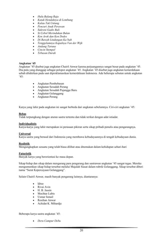 20
 Hulu Balang Raja
 Katak Hendaknya di Lembung
 Kalau Tak Untung
 Pencuri Anak Perawan
 Sukreni Gadis Bali
 Si Cebol Merindukan Bulan
 Ken Arok dan Ken Dedes
 Di Bawah Lindungan Ka’bah
 Tenggelamnya Kapalnya Van der Wijk
 Andang Taruna
 Cincin Stempel
 Tebusan Darah
Angkatan ‘45
Angkatan ’45 disebut juga angkatan Chairil Anwar karena perjuangannya sangat besar pada angkatan ’45.
Dia pula yang dianggap sebagai pelopor angkatan ’45. Angkatan ’45 disebut juga angkatan kemerdekaan
sebab dilahirkan pada saat diproklamasikan kemerdekaan Indonesia. Ada beberapa sebutan untuk angkatan
’45:
 Angkatan Pembebasan
 Angkatan Sesudah Perang
 Angkatan Sesudah Pujangga Baru
 Angkatan Gelanggang
 Angkatan Perang
Karya yang lahir pada angkatan ini sangat berbeda dari angkatan sebelumnya. Ciri-ciri angkatan ’45:
Bebas
Tidak terpungkung dengan aturan sastra tertentu dan tidak terikat dengan adat istiadat.
Individualistis
Karya-karya yang lahir merupakan isi perasaan pikiran serta sikap pribadi penulis atau pengarangnya.
Universal
Karya sastra yang berasal dari Indonesia yang membawa kebudayaannya di tengah kebudayaan dunia.
Realistik
Mengungkapkan sesuatu yang telah biasa dilihat atau ditemukan dalam kehidupan sehari-hari
Futuristik
Banyak karya yang berorientasi ke masa depan.
Sikap hidup dan sikap dalam mengarang para pengarang dan sastrawan angkatan ’45 sangat tegas. Mereka
mengumumkan sikap hidup tersebut melalui Majalah Siasat dalam rubrik Gelanggang. Sikap tersebut diberi
nama “Surat Kepercayaan Gelanggang”.
Selain Chairil Anwar, masih banyak pengarang lainnya, diantaranya:
 Idrus
 Rivai Avin
 H. B. Jassin
 Mochtar Lubis
 Usmar Ismail
 Rosihan Anwar
 Achidat K. Mihardja
Beberapa karya sastra angkatan ’45:
 Deru Campur Debu
 