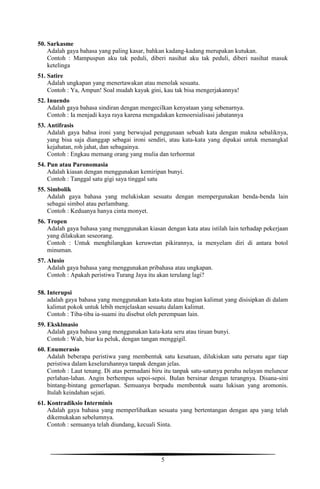 5
50. Sarkasme
Adalah gaya bahasa yang paling kasar, bahkan kadang-kadang merupakan kutukan.
Contoh : Mampuspun aku tak peduli, diberi nasihat aku tak peduli, diberi nasihat masuk
ketelinga
51. Satire
Adalah ungkapan yang menertawakan atau menolak sesuatu.
Contoh : Ya, Ampun! Soal mudah kayak gini, kau tak bisa mengerjakannya!
52. Inuendo
Adalah gaya bahasa sindiran dengan mengecilkan kenyataan yang sebenarnya.
Contoh : Ia menjadi kaya raya karena mengadakan kemoersialisasi jabatannya
53. Antifrasis
Adalah gaya bahsa ironi yang berwujud penggunaan sebuah kata dengan makna sebaliknya,
yang bisa saja dianggap sebagai ironi sendiri, atau kata-kata yang dipakai untuk menangkal
kejahatan, roh jahat, dan sebagainya.
Contoh : Engkau memang orang yang mulia dan terhormat
54. Pun atau Paronomasia
Adalah kiasan dengan menggunakan kemiripan bunyi.
Contoh : Tanggal satu gigi saya tinggal satu
55. Simbolik
Adalah gaya bahasa yang melukiskan sesuatu dengan mempergunakan benda-benda lain
sebagai simbol atau perlambang.
Contoh : Keduanya hanya cinta monyet.
56. Tropen
Adalah gaya bahasa yang menggunakan kiasan dengan kata atau istilah lain terhadap pekerjaan
yang dilakukan seseorang.
Contoh : Untuk menghilangkan keruwetan pikirannya, ia menyelam diri di antara botol
minuman.
57. Alusio
Adalah gaya bahasa yang menggunakan pribahasa atau ungkapan.
Contoh : Apakah peristiwa Turang Jaya itu akan terulang lagi?
58. Interupsi
adalah gaya bahasa yang menggunakan kata-kata atau bagian kalimat yang disisipkan di dalam
kalimat pokok untuk lebih menjelaskan sesuatu dalam kalimat.
Contoh : Tiba-tiba ia-suami itu disebut oleh perempuan lain.
59. Eksklmasio
Adalah gaya bahasa yang menggunakan kata-kata seru atau tiruan bunyi.
Contoh : Wah, biar ku peluk, dengan tangan menggigil.
60. Enumerasio
Adalah beberapa peristiwa yang membentuk satu kesatuan, dilukiskan satu persatu agar tiap
peristiwa dalam keseluruhannya tanpak dengan jelas.
Contoh : Laut tenang. Di atas permadani biru itu tanpak satu-satunya perahu nelayan meluncur
perlahan-lahan. Angin berhempus sepoi-sepoi. Bulan bersinar dengan terangnya. Disana-sini
bintang-bintang gemerlapan. Semuanya berpadu membentuk suatu lukisan yang aromonis.
Itulah keindahan sejati.
61. Kontradiksio Interminis
Adalah gaya bahasa yang memperlihatkan sesuatu yang bertentangan dengan apa yang telah
dikemukakan sebelumnya.
Contoh : semuanya telah diundang, kecuali Sinta.
 