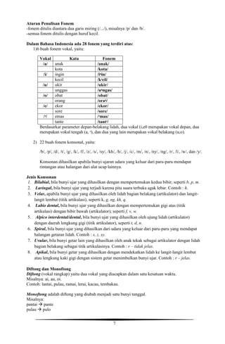 7
Aturan Penulisan Fonem
-fonem ditulis diantara dua garis miring (/.../), misalnya /p/ dan /b/.
-semua fonem ditulis dengan huruf kecil.
Dalam Bahasa Indonesia ada 28 fonem yang terdiri atas:
1)6 buah fonem vokal, yaitu:
Vokal Kata Fonem
/a/ anak /anak/
kota /kota/
/i/ ingin /iᶯin/
kecil /kᵊcil/
/u/ ukir /ukir/
unggas /uᶯngas/
/o/ obat /obat/
orang /oraᶯ/
/e/ ekor /ekor/
sore /sore/
/ᵊ/ emas /ᵊmas/
tante /tantᵊ/
Berdasarkar parameter depan-belakang lidah, dua vokal (i,e0 merupakan vokal depan, dua
merupakan vokal tengah (a, ᵊ), dan dua yang lain merupakan vokal belakang (u,o).
2) 22 buah fonem konsonal, yaitu:
/b/, /p/, /d/, /t/, /g/, /k/, /f/, /z/, /s/, /sy/, /kh/, /h/, /j/, /c/, /m/, /n/, /ny/, /ng/, /r/, /l/, /w/, dan /y/.
Konsonan dihasilkan apabila bunyi ujaran udara yang keluar dari paru-paru mendapat
rintangan atau halangan dari alat ucap lainnya.
Jenis Konsonan
1. Bilabial, bila bunyi ujar yang dihasilkan dengan mempertemukan kedua bibir; seperti b, p, m.
2. Laringal, bila bunyi ujar yang terjadi karena pita suara terbuka agak lebar. Contoh : h.
3. Velar, apabila bunyi ujar yang dihasilkan oleh lidah bagian belakang (artikulator) dan langit-
langit lembut (titik artikulasi), seperti k, g, ng, kh, q.
4. Labio dental, bila bunyi ujar yang dihasilkan dengan mempertemukan gigi atas (titik
artikulasi) dengan bibir bawah (artikulator); seperti f, v, w.
5. Alpico interdental/dental, bila bunyi ujar yang dihasilkan oleh ujung lidah (artikulator)
dengan daerah lengkung gigi (titik artikulator), seperti t, d, n.
6. Spiral, bila bunyi ujar yang dihasilkan dari udara yang keluar dari paru-paru yang mendapat
halangan getaran lidah. Contoh : s, z, sy.
7. Uvular, bila bunyi getar lain yang dihasilkan oleh anak tekak sebagai artikulator dengan lidah
bagian belakang sebagai titik artikulasinya. Contoh : r – tidak jelas.
8. Apikal, bila bunyi getar yang dihasilkan dengan mendekatkan lidah ke langit-langit lembut
atau lengkung kaki gigi dengan sistem getar menimbulkan bunyi ujar. Contoh : r – jelas.
Diftong dan Monoftong
Diftong (vokal rangkap) yaitu dua vokal yang diucapkan dalam satu kesatuan waktu.
Misalnya: ai, au, oi.
Contoh: lantai, pulau, ramai, lerai, kacau, tembakau.
Monoftong adalah diftong yang diubah menjadi satu bunyi tunggal.
Misalnya:
pantai  pante
pulau  pulo
 