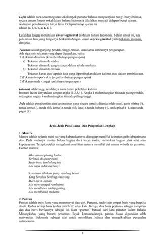 8
Lafal adalah cara seseorang atau sekelompok penutur bahasa mengucapkan bunyi-bunyi bahasa,
secara umum fonem vokal dalam bahasa Indonesia dilafalkan menjadi delapan bunyi ujaran,
walaupun penulisannya hanya lima. Delapan bunyi ujaran itu
adalah (a, i, u, e, ə, ε, o, ).
Lafal dan fonem merupakan unsur segmental di dalam bahasa Indonesia. Selain unsur ini, ada
pula unsur lain yang fungsinya berkaitan dengan unsur suprasegmental, yaitu tekanan, intonasi,
dan jeda.
Tekanan adalah panjang-pendek, tinggi-rendah, atau keras lembutnya pengucapan.
Ada tiga jenis tekanan yang dapat digunakan, yaitu:
1)Tekanan dinamik (keras lembutnya pengucapan)
a) Tekanan dinamik silabis
Tekanan dinamik yang terdapat dalam salah satu kata.
b) Tekanan dinamik emfasis
Tekanan keras atas sepatah kata yang dipentingkan dalam kalimat atau dalam pembicaraan.
2)Tekanan tempo/waktu (cepat lambatnya pengucapan)
3)Tekanan nada (tinggi rendahnya pengucapan)
Intonasi ialah tinggi rendahnya nada dalam pelafalan kalimat.
Intonasi lazim dinyatakan dengan angka (1,2,3,4). Angka 1 melambangkan titinada paling rendah,
sedangkan angka 4 melambangkan titinada paling tinggi.
Jeda adalah penghentian atau kesenyapan yang secara tertulis ditandai oleh spasi, garis miring (/),
tanda koma (,), tanda titik koma(;), tanda titik dua(:), tanda hubung (-), tanda pisah (–), atau tanda
pagar (#)
Jenis-Jenis Puisi Lama Dan Pengertian Lengkap
1. Mantra
Mantra adalah sejenis puisi tua yang keberadaannya dianggap memiliki kekuatan gaib sebagaimana
doa. Pada mulanya mantra bukan bagian dari karya sastra, melainkan bagian dari adat atau
kepercayaan. Tetapi, setelah mengalami penelitian mantra memiliki ciri umum sebuah karya sastra.
Contoh mantra:
Sihir lontar pinang lontar
Terletak di ujung bumi
Setan buta jembalang tua
Aku sapa tidak berbunyi
Assalamu’alaikum putry satulung besar
Yang beralun beriling simayang
Mari kecil, kemari
Aku menyanggul rambutmu
Aku membawa sadap gading
Aku membasuh mukamu
2. Pantun
Pantun adalah puisi lama yang mempunyai tiga ciri. Pertama, terdiri atas empat baris yang berpola
ab-ab. Kedua setiap baris terdiri dari 8-12 suku kata. Ketiga, dua baris pertama sebagai sampiran
dan dua baris berikutnya sebagai isi. Kata “pantun” berasal dari kata patutun dalam bahasa
Minangkabau yang berarti penuntun. Sejak kemunculannya, pantun biasa digunakan oleh
masyarakat Indonesia sebagai alat untuk memlihara bahasa dan mengakrabkan pergaulan
antarsesama.
 