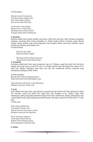 9
Contoh pantun:
Burung merpati burung dara
Terbang menuju angkasa luas
Hati siapa takkan gembira
Karena aku telah naik kelas.
Asam kandis asam gelugur
Ketiga asam si riang-riang
Menangis mayat di pintu kubur
Teringat badan tidak sembahyang.
3. Karmina
Karmina adalah jenis pantun pendek yang hanya terdiri dari dua baris. Baris pertama merupakan
sampiran, sementara baris kedua merupakan isi. Dalam budaya Betawi, karmina sangat dikenal
sebagai pantun pendek yang sering digunakan dan disajikan dalam acara-acara penting, seperti
lamaran, pernikahan, pesta budaya, dll.
Contoh karmina:
Satu dua tiga empat
Kakek tua pakai tongkat
Burung perkutut terbang melayang
Abang kentut tidak bilang-bilang
4. Gurindam
Gurindam adalah puisi lama yang mempunyai tiga ciri. Pertama, setiap bait terdiri dari dua baris
dengan rima yang sama (a-a atau b-b atau c-c). Kedua, jumlah suku kata dalam baris antara 10-14
suku kata. Ketiga, hubungan antar baris satu dan dua membentuk kalimat majemuk yang
mempunyai hubungan sebab- akibat.
Contoh gurindam:
Barang siapa tiada memegang agama
Sekali-kali tiada boleh dibilangkan nama
Tahu pekerjaan tidak baik, tetapi dikerjakan
Bukannya manusia, itulah setan.
5. Syair
Syair adalah jenis puisi lama yang berirama yang berasal dari daerah arab dan mempunyai empat
ciri. Pertama, setiap bait terdiri dari empat baris dan bersajak a-a-a-a. Kedua, setiap baris
mempunyai makna yang paling berkaitan dengan baris-baris sebelumnya. Ketiga, kebanyakan syair
,menceritakan kisah yang mengandung nasihat/ petuah. Keempat, setiap baris terdiri dari 8-12 suku
kata.
Contoh syair:
Pada zaman dahulu kala
Tersebutlah sebuah cerita
Sebuah kerajaan yang aman sentosa
Dipimpin sang raja nan bijaksana
Paras elok amat sempurna
Petak majelis bijak laksana
Memberi hati bimbang gulana
Kasih kepadanya mulia dan hina.
6. Seloka
 
