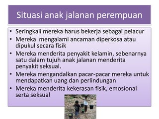 Situasi anak jalanan perempuan
• Seringkali mereka harus bekerja sebagai pelacur
• Mereka mengalami ancaman diperkosa atau
  dipukul secara fisik
• Mereka menderita penyakit kelamin, sebenarnya
  satu dalam tujuh anak jalanan menderita
  penyakit seksual.
• Mereka mengandalkan pacar-pacar mereka untuk
  mendapatkan uang dan perlindungan
• Mereka menderita kekerasan fisik, emosional
  serta seksual
 