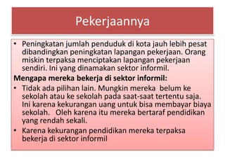 Pekerjaannya
• Peningkatan jumlah penduduk di kota jauh lebih pesat
  dibandingkan peningkatan lapangan pekerjaan. Orang
  miskin terpaksa menciptakan lapangan pekerjaan
  sendiri. Ini yang dinamakan sektor informil.
Mengapa mereka bekerja di sektor informil:
• Tidak ada pilihan lain. Mungkin mereka belum ke
  sekolah atau ke sekolah pada saat-saat tertentu saja.
  Ini karena kekurangan uang untuk bisa membayar biaya
  sekolah. Oleh karena itu mereka bertaraf pendidikan
  yang rendah sekali.
• Karena kekurangan pendidikan mereka terpaksa
  bekerja di sektor informil
 