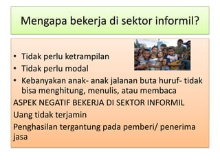 Mengapa bekerja di sektor informil?

• Tidak perlu ketrampilan
• Tidak perlu modal
• Kebanyakan anak- anak jalanan buta huruf- tidak
  bisa menghitung, menulis, atau membaca
ASPEK NEGATIF BEKERJA DI SEKTOR INFORMIL
Uang tidak terjamin
Penghasilan tergantung pada pemberi/ penerima
jasa
 