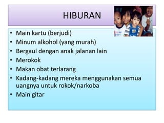 HIBURAN
• Main kartu (berjudi)
• Minum alkohol (yang murah)
• Bergaul dengan anak jalanan lain
• Merokok
• Makan obat terlarang
• Kadang-kadang mereka menggunakan semua
  uangnya untuk rokok/narkoba
• Main gitar
 