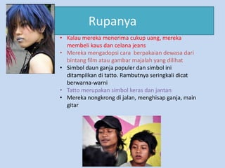 Rupanya
• Kalau mereka menerima cukup uang, mereka
  membeli kaus dan celana jeans
• Mereka mengadopsi cara berpakaian dewasa dari
  bintang film atau gambar majalah yang dilihat
• Simbol daun ganja populer dan simbol ini
  ditampilkan di tatto. Rambutnya seringkali dicat
  berwarna-warni
• Tatto merupakan simbol keras dan jantan
• Mereka nongkrong di jalan, menghisap ganja, main
  gitar
 