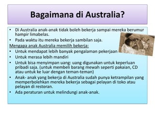 Bagaimana di Australia?
• Di Australia anak-anak tidak boleh bekerja sampai mereka berumur
  hampir limabelas.
• Pada waktu itu mereka bekerja sambilan saja.
Mengapa anak Australia memilih bekerja:
• Untuk mendapat lebih banyak pengalaman pekerjaan
• Untuk merasa lebih mandiri
• Untuk bisa menyimpan uang: uang digunakan untuk keperluan
  pribadi saja. (untuk membeli barang mewah seperti pakaian, CD
  atau untuk ke luar dengan teman-teman)
• Anak- anak yang bekerja di Australia sudah punya ketrampilan yang
  memperbolehkan mereka bekerja sebagai pelayan di toko atau
  pelayan di restoran.
• Ada peraturan untuk melindungi anak-anak.
 