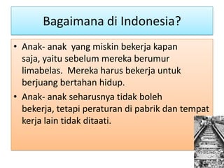 Bagaimana di Indonesia?
• Anak- anak yang miskin bekerja kapan
  saja, yaitu sebelum mereka berumur
  limabelas. Mereka harus bekerja untuk
  berjuang bertahan hidup.
• Anak- anak seharusnya tidak boleh
  bekerja, tetapi peraturan di pabrik dan tempat
  kerja lain tidak ditaati.
 