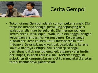 Cerita Gempol

• Tokoh utama Gempol adalah contoh pekerja anak. Dia
  terpaksa bekerja sebagai pemulung sepanjang hari
  walaupun dia mau bersekolah. Dia mengumpulkan
  kertas bekas untuk dijual. Walaupun dia tinggal dengan
  keluarganya, situasinya kurang bagus. Keluarganya
  pindah dari desa ke kota untuk memperbaiki taraf
  hidupnya. Sayang bapaknya tidak bisa bekerja karena
  sakit. Akibatnya Gempol harus bekerja sebagai
  pemulung untuk mendukung keluarganya yang terdiri
  dari bapak, ibu dan adik laki-laki. Mereka tinggal di
  gubuk liar di kampung kumuh. Ortu mencintai dia, akan
  tetapi keadaannya gawat sekali.
 