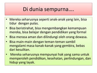 Di dunia sempurna….
• Mereka seharusnya seperti anak-anak yang lain, bisa
  tidur dengan pulas.
• Bisa beristirahat, bisa mengembangkan kemampuan
  mereka, bisa belajar dengan pendidikan yang formal
• Bisa merasa aman dan dilindungi oleh orang dewasa.
• Bisa main-main dengan teman-teman sambil
  mengalami masa kanak-kanak yang gembira, bebas
  dari kesulitan.
• Mereka seharusnya mempunyai hak yang sama untuk
  memperoleh pendidikan, kesehatan, perlindungan, dan
  hidup yang layak.
 