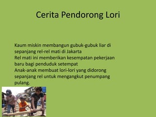 Cerita Pendorong Lori


Kaum miskin membangun gubuk-gubuk liar di
sepanjang rel-rel mati di Jakarta
Rel mati ini memberikan kesempatan pekerjaan
baru bagi penduduk setempat
Anak-anak membuat lori-lori yang didorong
sepanjang rel untuk mengangkut penumpang
pulang.
 