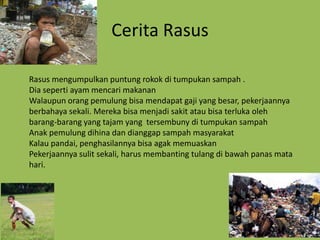 Cerita Rasus

Rasus mengumpulkan puntung rokok di tumpukan sampah .
Dia seperti ayam mencari makanan
Walaupun orang pemulung bisa mendapat gaji yang besar, pekerjaannya
berbahaya sekali. Mereka bisa menjadi sakit atau bisa terluka oleh
barang-barang yang tajam yang tersembuny di tumpukan sampah
Anak pemulung dihina dan dianggap sampah masyarakat
Kalau pandai, penghasilannya bisa agak memuaskan
Pekerjaannya sulit sekali, harus membanting tulang di bawah panas mata
hari.
 