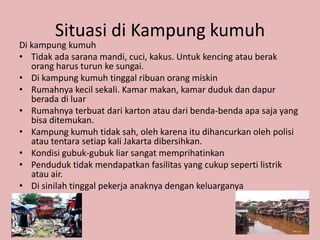 Situasi di Kampung kumuh
Di kampung kumuh
• Tidak ada sarana mandi, cuci, kakus. Untuk kencing atau berak
   orang harus turun ke sungai.
• Di kampung kumuh tinggal ribuan orang miskin
• Rumahnya kecil sekali. Kamar makan, kamar duduk dan dapur
   berada di luar
• Rumahnya terbuat dari karton atau dari benda-benda apa saja yang
   bisa ditemukan.
• Kampung kumuh tidak sah, oleh karena itu dihancurkan oleh polisi
   atau tentara setiap kali Jakarta dibersihkan.
• Kondisi gubuk-gubuk liar sangat memprihatinkan
• Penduduk tidak mendapatkan fasilitas yang cukup seperti listrik
   atau air.
• Di sinilah tinggal pekerja anaknya dengan keluarganya
 